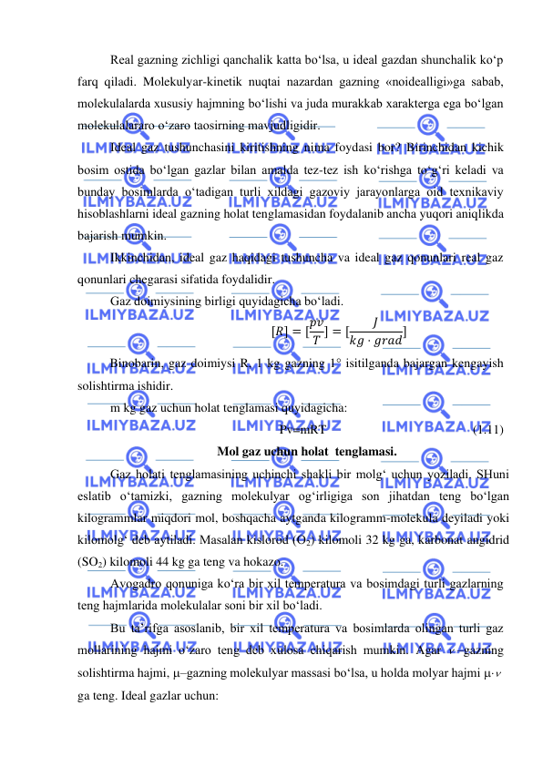  
 
Real gazning zichligi qanchalik katta bo‘lsa, u ideal gazdan shunchalik ko‘p 
farq qiladi. Molekulyar-kinetik nuqtai nazardan gazning «noidealligi»ga sabab, 
molekulalarda xususiy hajmning bo‘lishi va juda murakkab xarakterga ega bo‘lgan 
molekulalararo o‘zaro taosirning mavjudligidir. 
Ideal gaz tushunchasini kiritishning nima foydasi bor? Birinchidan kichik 
bosim ostida bo‘lgan gazlar bilan amalda tez-tez ish ko‘rishga to‘g‘ri keladi va 
bunday bosimlarda o‘tadigan turli xildagi gazoviy jarayonlarga oid texnikaviy 
hisoblashlarni ideal gazning holat tenglamasidan foydalanib ancha yuqori aniqlikda 
bajarish mumkin. 
Ikkinchidan, ideal gaz haqidagi tushuncha va ideal gaz qonunlari real gaz 
qonunlari chegarasi sifatida foydalidir.  
Gaz doimiysining birligi quyidagicha bo‘ladi. 
[𝑅] = [𝑝𝑣
𝑇 ] = [
𝐽
𝑘𝑔 ⋅ 𝑔𝑟𝑎𝑑] 
Binobarin, gaz doimiysi R, 1 kg gazning 1 isitilganda bajargan kengayish 
solishtirma ishidir.  
m kg gaz uchun holat tenglamasi quyidagicha: 
Pv=mRT 
 
 
 
 
(1.11) 
Mol gaz uchun holat  tenglamasi. 
Gaz holati tenglamasining uchinchi shakli bir molg‘ uchun yoziladi. SHuni 
eslatib o‘tamizki, gazning molekulyar og‘irligiga son jihatdan teng bo‘lgan 
kilogrammlar miqdori mol, boshqacha aytganda kilogramm-molekula deyiladi yoki 
kilomolg‘ deb aytiladi. Masalan kislorod (O2) kilomoli 32 kg ga, karbonat angidrid 
(SO2) kilomoli 44 kg ga teng va hokazo. 
Avogadro qonuniga ko‘ra bir xil temperatura va bosimdagi turli gazlarning 
teng hajmlarida molekulalar soni bir xil bo‘ladi. 
Bu ta’rifga asoslanib, bir xil temperatura va bosimlarda olingan turli gaz 
mollarining hajmi o‘zaro teng deb xulosa chiqarish mumkin. Agar  –gazning 
solishtirma hajmi, –gazning molekulyar massasi bo‘lsa, u holda molyar hajmi   
ga teng. Ideal gazlar uchun: 
