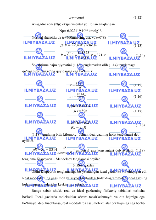  
 
 =const  
 
 
 
 
(1.12) 
Avagadro soni (N) eksperimental yo‘l bilan aniqlangan  
N= 6,0221191026 kmolg‘-1.  
Normal sharoitlarda (r=760mm sim. ust. va t=0S) 
 
/
22 4,
м3 кмоль
 v =
 
 
 
 
(1.13) 




=

=

=
371
273,15
101325
T
р
R
  
  
            (1.14) 
Solishtirma hajm qiymatini (1.13) tenglamadan olib (1.14) tenglamaga 
qo‘yganimizdan so‘ng quyidagiga ega bo‘lamiz: 
 

R = 8314
  
 
 
 
 
(1.15) 
8314T 
p

 =
 
 
 
 
 
(1.16) 



V
v
T
v
р
=

= 8314
 
 
 
 
 
(1.17) 
R
R
R T
pV


=
=
0
0
 
            
 
 
 (1.18) 
(1.18) tenglama bitta kilomolg‘ uchun ideal gazning holat tenglamasi deb 
aytiladi. 
−

=
=
К
кмоль
Ж
R
R
8314
0

universal gaz konstantasi deb aytiladi. (1.18) 
tenglama Klapeyron – Mendeleev tenglamasi deyiladi. 
5. Real gazlar 
 
Oldin Klapeyron tenglamasiga bo‘ysunadigan ideal gazlar ko‘rib chiqilgan edi. 
Real moddalarning gazsimon va suyuq fazalardagi holat diagrammalari ideal gazning 
holat diagrammalaridan keskin farq qiladi.  
 
Bunga sabab shuki, real va ideal gazlarning fizikaviy tabiatlari turlicha 
bo‘ladi. Ideal gazlarda molekulalar o‘zaro taosirlashmaydi va o‘z hajmiga ega 
bo‘lmaydi deb  hisoblansa, real moddalarda esa, molekulalar o‘z hajmiga ega bo‘lib 
