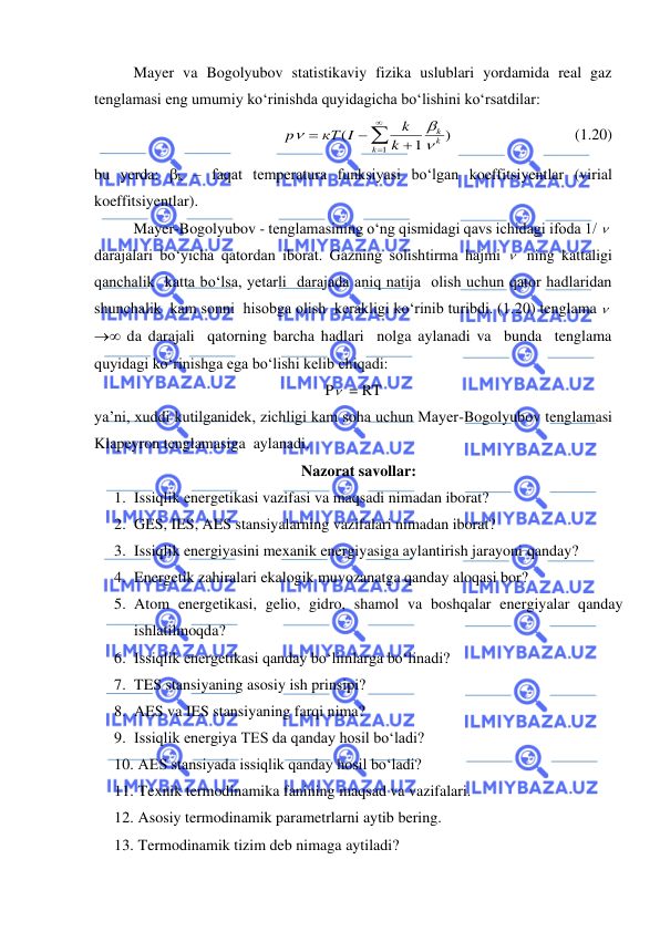  
 
 
Mayer va Bogolyubov statistikaviy fizika uslublari yordamida real gaz 
tenglamasi eng umumiy ko‘rinishda quyidagicha bo‘lishini ko‘rsatdilar: 
)
1
(
1

=
+
−
=
k
k
k
k
k
кT I
p



 
  
             (1.20) 
bu yerda: k – faqat temperatura funksiyasi bo‘lgan koeffitsiyentlar (virial 
koeffitsiyentlar). 
 
Mayer-Bogolyubov - tenglamasining o‘ng qismidagi qavs ichidagi ifoda 1/   
darajalari bo‘yicha qatordan iborat. Gazning solishtirma hajmi   ning kattaligi 
qanchalik  katta bo‘lsa, yetarli  darajada aniq natija  olish uchun qator hadlaridan 
shunchalik  kam sonni  hisobga olish  kerakligi ko‘rinib turibdi. (1.20) tenglama 
→ da darajali  qatorning barcha hadlari  nolga aylanadi va  bunda  tenglama  
quyidagi ko‘rinishga ega bo‘lishi kelib chiqadi: 
P  = RT 
ya’ni, xuddi kutilganidek, zichligi kam soha uchun Mayer-Bogolyubov tenglamasi 
Klapeyron tenglamasiga  aylanadi.  
Nazorat savollar: 
1. Issiqlik energetikasi vazifasi va maqsadi nimadan iborat? 
2. GES, IES, AES stansiyalarning vazifalari nimadan iborat? 
3. Issiqlik energiyasini mexanik energiyasiga aylantirish jarayoni qanday? 
4. Energetik zahiralari ekalogik muvozanatga qanday aloqasi bor? 
5. Atom energetikasi, gelio, gidro, shamol va boshqalar energiyalar qanday 
ishlatilmoqda? 
6. Issiqlik energetikasi qanday bo‘limlarga bo‘linadi? 
7. TES stansiyaning asosiy ish prinsipi? 
8. AES va IES stansiyaning farqi nima? 
9. Issiqlik energiya TES da qanday hosil bo‘ladi? 
10.  AES stansiyada issiqlik qanday hosil bo‘ladi? 
11.  Texnik termodinamika fanining maqsad va vazifalari. 
12.  Asosiy termodinamik parametrlarni aytib bering. 
13.  Termodinamik tizim deb nimaga aytiladi? 
