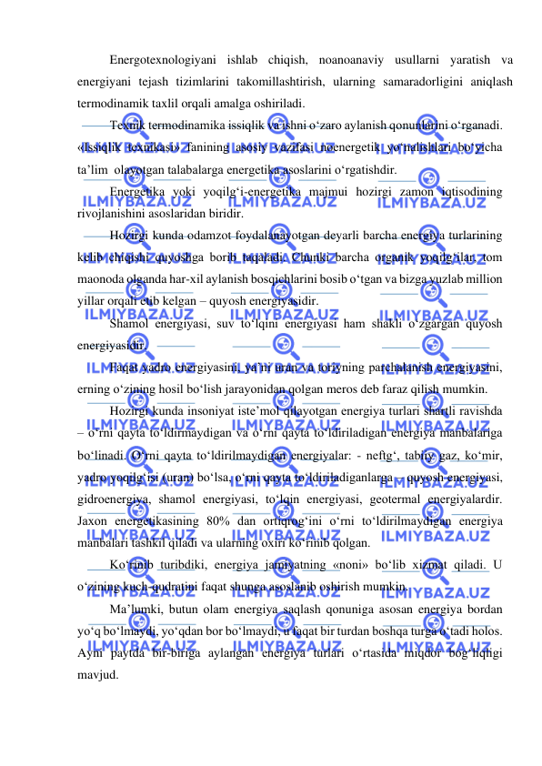  
 
 
Energotexnologiyani ishlab chiqish, noanoanaviy usullarni yaratish va 
energiyani tejash tizimlarini takomillashtirish, ularning samaradorligini aniqlash 
termodinamik taxlil orqali amalga oshiriladi. 
 
Texnik termodinamika issiqlik va ishni o‘zaro aylanish qonunlarini o‘rganadi. 
«Issiqlik texnikasi» fanining asosiy vazifasi noenergetik yo‘nalishlari bo‘yicha 
ta’lim  olayotgan talabalarga energetika asoslarini o‘rgatishdir. 
 
Energetika yoki yoqilg‘i-energetika majmui hozirgi zamon iqtisodining 
rivojlanishini asoslaridan biridir. 
 
Hozirgi kunda odamzot foydalanayotgan deyarli barcha energiya turlarining 
kelib chiqishi quyoshga borib taqaladi. Chunki barcha organik yoqilg‘ilar, tom 
maonoda olganda har-xil aylanish bosqichlarini bosib o‘tgan va bizga yuzlab million 
yillar orqali etib kelgan – quyosh energiyasidir. 
 
Shamol energiyasi, suv to‘lqini energiyasi ham shakli o‘zgargan quyosh 
energiyasidir. 
 
Faqat yadro energiyasini, ya’ni uran va toriyning parchalanish energiyasini, 
erning o‘zining hosil bo‘lish jarayonidan qolgan meros deb faraz qilish mumkin. 
 
Hozirgi kunda insoniyat iste’mol qilayotgan energiya turlari shartli ravishda 
– o‘rni qayta to‘ldirmaydigan va o‘rni qayta to‘ldiriladigan energiya manbalariga 
bo‘linadi. O‘rni qayta to‘ldirilmaydigan energiyalar: - neftg‘, tabiiy gaz, ko‘mir, 
yadro yoqilg‘isi (uran) bo‘lsa, o‘rni qayta to‘ldiriladiganlarga – quyosh energiyasi, 
gidroenergiya, shamol energiyasi, to‘lqin energiyasi, geotermal energiyalardir. 
Jaxon energetikasining 80% dan ortiqrog‘ini o‘rni to‘ldirilmaydigan energiya 
manbalari tashkil qiladi va ularning oxiri ko‘rinib qolgan. 
 
Ko‘rinib turibdiki, energiya jamiyatning «noni» bo‘lib xizmat qiladi. U 
o‘zining kuch-qudratini faqat shunga asoslanib oshirish mumkin. 
 
Ma’lumki, butun olam energiya saqlash qonuniga asosan energiya bordan 
yo‘q bo‘lmaydi, yo‘qdan bor bo‘lmaydi, u faqat bir turdan boshqa turga o‘tadi holos. 
Ayni paytda bir-biriga aylangan energiya turlari o‘rtasida miqdor bog‘liqligi 
mavjud. 
