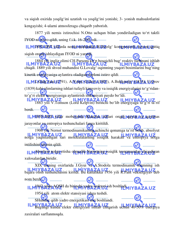 
 
va siqish oxirida yoqilg‘ini uzatish va yoqilg‘ini yonishi; 3- yonish mahsulotlarini 
kengayishi; 4-ularni atmosferaga chiqarib yuborish. 
 
1877 yili nemis ixtirochisi N.Otto uchqun bilan yondiriladigan to‘rt taktli 
IYOD ni ixtiro qildi, uning f.i.k. 16-20% edi. 
 
1892-1897 yillarda nemis muhandisi R.Dizelg‘ kompressorli, havoni qattiq 
siqish orqali ishlaydigan IYOD ni yaratdi. 
 
1884 yili ingliz olimi CH.Parsons ko‘p bosqichli bug‘ reaktiv turbinani ishlab 
chiqdi. 1889 yili shved muhandisi G.Lovalg‘ oqimning yuqori bosimlarini bug‘ning 
kinetik energiyasiga aylantira oladigan soploni ixtiro qildi. 
 
L.Galg‘vani (1791), A.Volpt, G.Devi (1801), A.Bekkerelg‘ (1833), U.Grov 
(1839) kabi olimlarning ishlari tufayli kimyoviy va issiqlik energiyalarini to‘g‘ridan-
to‘g‘ri elektr energiyasiga aylantirish imkoniyati paydo bo‘ldi. 
 
1883 yili V.Tomson (Lord Kelpvin) birinchi bo‘lib energiyaga to‘g‘ri ta’rif 
berdi. 
 
1855-1865 yillar mobaynida Klauzius ishlari orqali qaytar va qaytmas 
jarayonlar va entropiya tushunchalari fanga kiritildi. 
 
1906 yili Nernst termodinamikaning uchinchi qonuniga ta’rif berib, absolyut 
nolga yaqinlashgan sari molekulalarning issiqlik harakati va entropiya nolga 
intilishini taxmin qildi. 
 
Absolyut nolga etisha olmaslik Nernstning issiqlik teoremasidan chiqadigan 
xulosalardan biridir. 
 
XIX asrning oxirlarida J.Gyui va A.Stodola termodinamik tizimning ish 
bajara olish tushunchasini kiritdi. Bu kattalikka 1956 yili R.Pant «eksergiya» deb 
nom berdi. 
 
1942 yilda AQSH da birinchi yadro reaktori ish boshladi. 
1954 yili  atom elektr stansiyasi ishga tushdi. 
 
SHunday qilib yadro energetikasi asri boshlandi. 
 
Bugungi kunda elektr energiyasi ishlab chiqarish uchun 40-50% energiya 
zaxiralari sarflanmoqda. 
