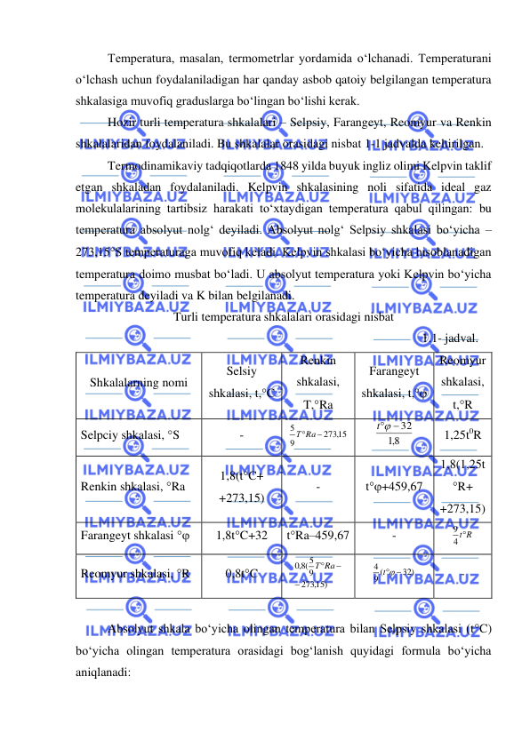  
 
Temperatura, masalan, termometrlar yordamida o‘lchanadi. Temperaturani 
o‘lchash uchun foydalaniladigan har qanday asbob qatoiy belgilangan temperatura 
shkalasiga muvofiq graduslarga bo‘lingan bo‘lishi kerak.  
Hozir turli temperatura shkalalari – Selpsiy, Farangeyt, Reomyur va Renkin 
shkalalaridan foydalaniladi. Bu shkalalar orasidagi nisbat 1-1 jadvalda keltirilgan. 
Termodinamikaviy tadqiqotlarda 1848 yilda buyuk ingliz olimi Kelpvin taklif 
etgan shkaladan foydalaniladi. Kelpvin shkalasining noli sifatida ideal gaz 
molekulalarining tartibsiz harakati to‘xtaydigan temperatura qabul qilingan: bu 
temperatura absolyut nolg‘ deyiladi. Absolyut nolg‘ Selpsiy shkalasi bo‘yicha – 
273,15S temperaturaga muvofiq keladi. Kelpvin shkalasi bo‘yicha hisoblanadigan 
temperatura doimo musbat bo‘ladi. U absolyut temperatura yoki Kelpvin bo‘yicha 
temperatura deyiladi va K bilan belgilanadi. 
Turli temperatura shkalalari orasidagi nisbat 
1.1- jadval. 
Shkalalarning nomi 
Selsiy 
shkalasi, t,C 
Renkin 
shkalasi, 
T,Ra 
Farangeyt 
shkalasi, t,  
Reomyur 
shkalasi, 
t,R 
Selpciy shkalasi, S 
- 
,15
273
9
5
ТRa −
 
8,1
t − 32
 
1,25t0R 
Renkin shkalasi, Ra 
1,8(tC+ 
+273,15) 
- 
t+459,67 
1,8(1,25t
R+ 
+273,15) 
Farangeyt shkalasi  
1,8tC+32 
tRa–459,67 
- 
4 tR
9
 
Reomyur shkalasi, R 
0,8tC 
,15)
273
9
(5
8,0
−
ТRa−
 
32)
9 (
4
t −
 
- 
 
Absolyut shkala bo‘yicha olingan temperatura bilan Selpsiy shkalasi (tC) 
bo‘yicha olingan temperatura orasidagi bog‘lanish quyidagi formula bo‘yicha 
aniqlanadi: 
