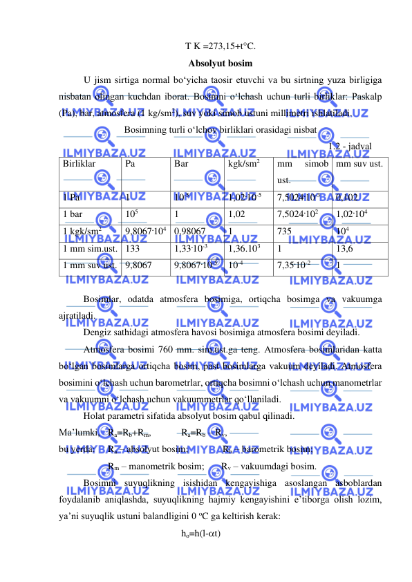  
 
T K =273,15+tC. 
Absolyut bosim 
U jism sirtiga normal bo‘yicha taosir etuvchi va bu sirtning yuza birligiga 
nisbatan olingan kuchdan iborat. Bosimni o‘lchash uchun turli birliklar: Paskalp 
(Pa), bar, atmosfera (1 kg/sm2), suv yoki simob ustuni millimetri ishlatiladi. 
Bosimning turli o‘lchov birliklari orasidagi nisbat 
1.2 - jadval 
Birliklar 
Pa 
Bar 
kgk/sm2 
mm 
simob 
ust. 
mm suv ust. 
1 Pa 
1 
10-5 
1,02.10-5 
7,5024.10-3 
0,102 
1 bar 
105 
1 
1,02 
7,5024.102 
1,02.104 
1 kgk/sm2 
9,8067.104 0,98067 
1 
735 
104 
1 mm sim.ust. 133 
1,33.10-3 
1,36.103 
1 
13,6 
1 mm suv ust. 9,8067 
9,8067.10-5 
10-4 
7,35.10-2 
1 
 
 
Bosimlar, odatda atmosfera bosimiga, ortiqcha bosimga va vakuumga 
ajratiladi. 
 
Dengiz sathidagi atmosfera havosi bosimiga atmosfera bosimi deyiladi. 
 
Atmosfera bosimi 760 mm. sim.ust.ga teng. Atmosfera bosimlaridan katta 
bo‘lgan bosimlarga ortiqcha bosim, past bosimlarga vakuum deyiladi. Atmosfera 
bosimini o‘lchash uchun barometrlar, ortiqcha bosimni o‘lchash uchun manometrlar 
va vakuumni o‘lchash uchun vakuummetrlar qo‘llaniladi. 
 
Holat parametri sifatida absolyut bosim qabul qilinadi. 
Ma’lumki, Ra=Rb+Rm,    
Ra=Rb – Rv, 
bu yerda: 
Ra – absolyut bosim;    
       Rb – barometrik bosim; 
 
 
Rm – manometrik bosim;       Rv – vakuumdagi bosim.  
 
Bosimni suyuqlikning isishidan kengayishiga asoslangan asboblardan 
foydalanib aniqlashda, suyuqlikning hajmiy kengayishini e’tiborga olish lozim, 
ya’ni suyuqlik ustuni balandligini 0 oC ga keltirish kerak: 
ho=h(l-t) 
