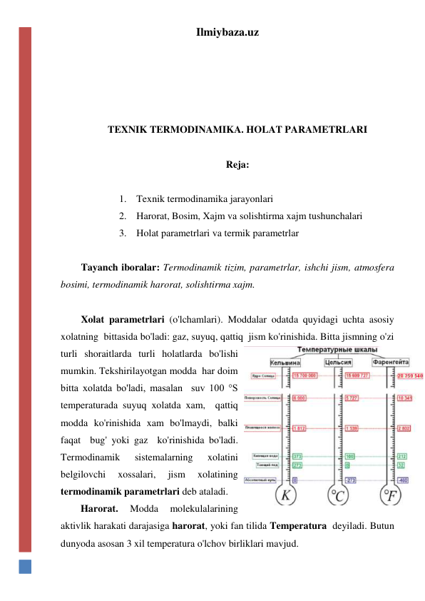 Ilmiybaza.uz 
 
 
 
 
TEXNIK TERMODINAMIKA. HOLAT PARAMETRLARI 
 
Reja: 
 
1. Texnik termodinamika jarayonlari 
2. Harorat, Bosim, Xajm va solishtirma xajm tushunchalari 
3. Holat parametrlari va termik parametrlar 
 
Tayanch iboralar: Termodinamik tizim, parametrlar, ishchi jism, atmosfera 
bosimi, termodinamik harorat, solishtirma xajm. 
 
Xolat parametrlari (o'lchamlari). Moddalar odatda quyidagi uchta asosiy 
xolatning  bittasida bo'ladi: gaz, suyuq, qattiq  jism ko'rinishida. Bitta jismning o'zi 
turli shoraitlarda turli holatlarda bo'lishi 
mumkin. Tekshirilayotgan modda  har doim 
bitta xolatda bo'ladi, masalan  suv 100 °S 
temperaturada suyuq xolatda xam,  qattiq 
modda ko'rinishida xam bo'lmaydi, balki 
faqat  bug' yoki gaz  ko'rinishida bo'ladi. 
Termodinamik 
sistemalarning 
xolatini 
belgilovchi 
xossalari, 
jism 
xolatining 
termodinamik parametrlari deb ataladi.  
        Harorat. 
Modda 
molekulalarining 
aktivlik harakati darajasiga harorat, yoki fan tilida Temperatura  deyiladi. Butun 
dunyoda asosan 3 xil temperatura o'lchov birliklari mavjud.  
