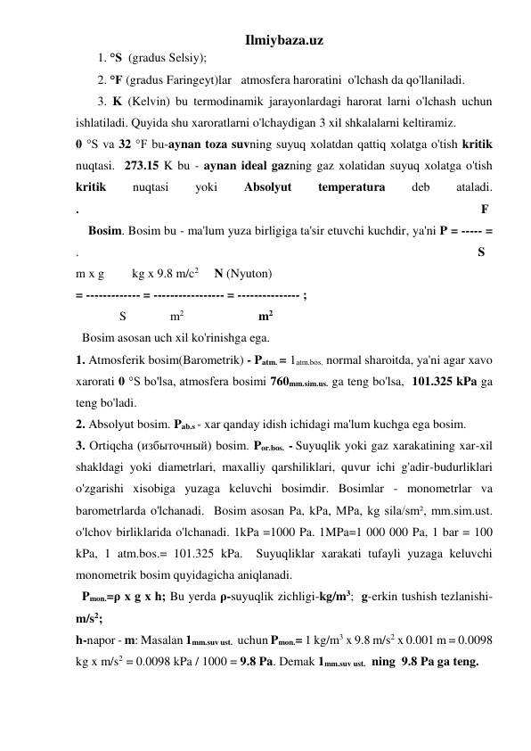 Ilmiybaza.uz 
       1. °S  (gradus Selsiy); 
       2. °F (gradus Faringeyt)lar   atmosfera haroratini  o'lchash da qo'llaniladi.   
       3. K (Kelvin) bu termodinamik jarayonlardagi harorat larni o'lchash uchun 
ishlatiladi. Quyida shu xaroratlarni o'lchaydigan 3 xil shkalalarni keltiramiz. 
0 °S va 32 °F bu-aynan toza suvning suyuq xolatdan qattiq xolatga o'tish kritik 
nuqtasi.  273.15 K bu - aynan ideal gazning gaz xolatidan suyuq xolatga o'tish 
kritik 
nuqtasi 
yoki 
Absolyut 
temperatura 
deb 
ataladi.             
.                                                                                                                                 F  
    Bosim. Bosim bu - ma'lum yuza birligiga ta'sir etuvchi kuchdir, ya'ni P = ----- =             
.                                                                                                                                S 
m x g         kg x 9.8 m/c2     N (Nyuton)                                                                    
= ------------- = ----------------- = --------------- ; 
              S              m2                        m2 
  Bosim asosan uch xil ko'rinishga ega.  
1. Atmosferik bosim(Barometrik) - Patm. = 1atm.bos. normal sharoitda, ya'ni agar xavo 
xarorati 0 °S bo'lsa, atmosfera bosimi 760mm.sim.us. ga teng bo'lsa,  101.325 kPa ga 
teng bo'ladi.  
2. Absolyut bosim. Pab.s - xar qanday idish ichidagi ma'lum kuchga ega bosim. 
3. Ortiqcha (избыточный) bosim. Por.bos. - Suyuqlik yoki gaz xarakatining xar-xil 
shakldagi yoki diametrlari, maxalliy qarshiliklari, quvur ichi g'adir-budurliklari 
o'zgarishi xisobiga yuzaga keluvchi bosimdir. Bosimlar - monometrlar va 
barometrlarda o'lchanadi.  Bosim asosan Pa, kPa, MPa, kg sila/sm², mm.sim.ust. 
o'lchov birliklarida o'lchanadi. 1kPa =1000 Pa. 1MPa=1 000 000 Pa, 1 bar = 100 
kPa, 1 atm.bos.= 101.325 kPa.  Suyuqliklar xarakati tufayli yuzaga keluvchi 
monometrik bosim quyidagicha aniqlanadi. 
  Pmon.=ρ x g x h; Bu yerda ρ-suyuqlik zichligi-kg/m3;  g-erkin tushish tezlanishi-
m/s2; 
h-napor - m: Masalan 1mm.suv ust.  uchun Pmon.= 1 kg/m3 x 9.8 m/s2 x 0.001 m = 0.0098 
kg x m/s2 = 0.0098 kPa / 1000 = 9.8 Pa. Demak 1mm.suv ust.  ning  9.8 Pa ga teng.  
