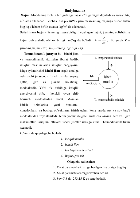 Ilmiybaza.uz 
 Xajm.  Moddaning zichlik birligida egallagan o'rniga xajm deyiladi va asosan litr, 
m3 larda o'lchanadi.  Zichlik  esa ρ = m/V - jism massasining, xajmiga nisbati bilan 
bog'liq o'lcham bo'lib odatda  kg/m³ da o'lchanadi. 
Solishtirma hajm - jismning massa birligini egallagan hajmi, jismning solishtirma 
hajmi deb ataladi, o'lchov birligi  m3/kg da bo'ladi.  
;  Bu yerda V – 
jismning hajmi - m³;  m- jismning  og'irligi - kg.  
     Termodinamik jarayon bu - ishchi jism 
va termodinamik tizimdan iborat bo'lib, 
issiqlik mashinalarida issiqlik enegiyasini 
ishga aylantirishni ishchi jism orqali amalga 
oshiruvchi jarayondir. Ishchi jismlar suyuq, 
qattiq, 
gaz 
va 
plazma 
holatidagi 
moddalardir. Ya'ni o'z tarkibiga issiqlik 
energiyasini olib,  kerakli joyga eltib 
beruvchi moddalardan iborat. Masalan 
isitish  tizimlarida  ya'ni  binolarni, 
xonadonlarni va boshqa ob'yektlarni isitish uchun keng tarzda suv va suv bug'i 
moddalaridan foydalaniladi. Ichki yonuv dvigatellarida esa asosan neft va  gaz  
maxsulotlari issiqlikni eltuvchi ishchi jismlar sirasiga kiradi. Termodinamik tizim 
sxematik  
ko'rinishda quyidagicha bo'ladi. 
1. Issiqlik manba 
2. Ishchi jism 
3. Ish bajaruvchi ob'ekt 
4. Bajarilgan ish                                           
                         Qisqacha xulosalar: 
1. Xolat parametrlari jismga berilgan  haroratga bog'liq. 
2. Xolat parametrlari o'zgaruvchan bo'ladi. 
3. Suv 0°S da  273,15 K ga teng bo'ladi. 
m
 V

 
A=Q1-Q2 
Ish 
Q2 
Q1 
Т1 temperaturali isitkich 
Т2 temperaturali sovitkich 
Ishchi 
modda 
