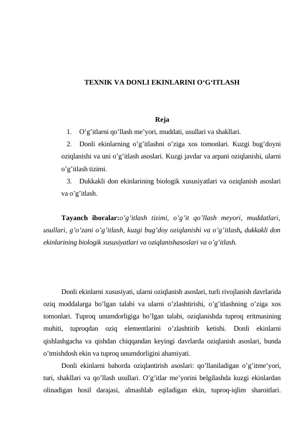 TEXNIK VA DONLI EKINLARINI O‘G‘ITLASH
Reja
1.
O’g’itlarni qo’llash me’yori, muddati, usullari va shakllari.
2.
Donli ekinlarning o’g’itlashni o’ziga xos tomonlari. Kuzgi bug’doyni
oziqlanishi va uni o’g’itlash asoslari. Kuzgi javdar va arpani oziqlanishi, ularni
o’g’itlash tizimi.
3.
Dukkakli don ekinlarining biologik xususiyatlari va oziqlanish asoslari
va o’g’itlash.
Tayanch  iboralar:o’g’itlash  tizimi,  o’g’it  qo’llash  meyori,  muddatlari,
usullari, g’o’zani o’g’itlash, kuzgi bug’doy oziqlanishi va o’g’itlash, dukkakli don
ekinlarining biologik xususiyatlari va oziqlanishasoslari va o’g’itlash.
Donli ekinlarni xususiyati, ularni oziqlanish asoslari, turli rivojlanish davrlarida
oziq moddalarga bo’lgan talabi va ularni o’zlashtirishi, o’g’itlashning o’ziga xos
tomonlari. Tuproq unumdorligiga bo’lgan talabi, oziqlanishda tuproq eritmasining
muhiti,  tuproqdan  oziq  elementlarini  o’zlashtirib  ketishi.  Donli  ekinlarni
qishlashgacha va qishdan chiqqandan keyingi davrlarda oziqlanish asoslari, bunda
o’tmishdosh ekin va tuproq unumdorligini ahamiyati.
Donli ekinlarni bahorda oziqlantirish asoslari: qo’llaniladigan o’g’itme’yori,
turi, shakllari va qo’llash usullari. O’g’itlar me’yorini belgilashda kuzgi ekinlardan
olinadigan  hosil  darajasi,  almashlab  eqiladigan  ekin,  tuproq-iqlim  sharoitlari.
