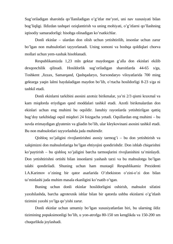 Sug’oriladigan sharoitda qo’llaniladigan o’g’itlar me’yori, uni nav xususiyati bilan
bog’liqligi. Ildizdan tashqari oziqlantirish va uning mohiyati, o’g’itlarni qo’llashning
iqtisodiy samaradorligi: hisobga olinadigan ko’rsatkichlar.
Donli ekinlar – ulardan don olish uchun yetishtirilib, insonlar uchun zarur
bo’lgan non mahsulotlari tayyorlanadi. Uning somoni va boshqa qoldiqlari chorva
mollari uchun yem-xashak hisoblanadi.
Respublikamizda  1,23  mln  gektar  maydongan  g’alla  don  ekinlari  ekilib
dexqonchilik  qilinadi.  Hosildorlik  sug’oriladigan  sharoitlarda  44-65  s/ga,
Toshkent ,Jizzax, Samarqand, Qashqadaryo, Surxondaryo viloyatlarida 700 ming
gektarga yaqin lalmi haydaladigan maydon bo’lib, o’rtacha hosildorligi 8-23 s/ga ni
tashkil etadi.
Donli ekinlarni tarkibini asosini azotsiz birikmalar, ya’ni 2/3 qismi kraxmal va
kam miqdorda eriydigan qand moddalari tashkil etadi. Azotli birikmalardan don
ekinlari  uchun  eng muhimi  bu oqsildir. Janubiy  rayonlarda yetishtirilgan qattiq
bug’doy tarkibidagi oqsil miqdori 24 foizgacha yetadi. Oqsillardan eng muhimi – bu
suvda erimaydigan glyutenin va gliadin bo’lib, ular kleykovinani asosini tashkil etadi.
Bu non mahsulotlari tayyorlashda juda muhimdir.
Qishloq xo’jaligini rivojlantirishni asosiy tarmog’i – bu don yetishtirish va
xalqimizni don mahsulotlariga bo’lgan ehtiyojini qondirishdir. Don ishlab chiqarishni
ko’paytirish – bu qishloq xo’jaligini barcha tarmoqlarini rivojlanishini ta’minlaydi.
Don yetishtirishni ortishi bilan insonlarni yashash tarzi va bu mahsulotga bo’lgan
talabi  qondiriladi.  Shuning  uchun  ham  mustaqil  Respublikamiz  Prezidenti
I.A.Karimov  o’zining  bir  qator  asarlarida  O’zbekiston  o’zini-o’zi  don  bilan
ta’minlashi juda muhim masala ekanligini ko’rsatib o’tgan.
Buning  uchun  donli  ekinlar  hosildorligini  oshirish,  mahsulot  sifatini
yaxshilashda, barcha agrotexnik ishlar bilan bir qatorda ushbu ekinlarni o’g’itlash
tizimini yaxshi yo’lga qo’yishi zarur.
Donli ekinlar uchun umumiy bo’lgan xususiyatlardan biri, bu ularning ildiz
tizimining popuksimonligi bo’lib, u yon-atrofga 80-150 sm kenglikda va 150-200 sm
chuqurlikda joylashadi.
