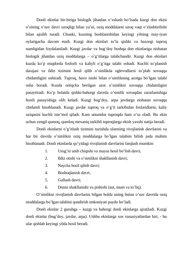 Donli ekinlar bir-biriga biologik jihatdan o’xshash bo’lsada kuzgi don ekini
o’zining o’suv davri uzoqligi bilan ya’ni, oziq moddalarni uzoq vaqt o’zlashtirilishi
bilan  ajralib  turadi.  Chunki,  kuzning  boshlanishidan  keyingi  yilning  may-iyun
oylarigacha  davom  etadi.  Kuzgi  don  ekinlari  to’la  qishki  va  baxorgi  tuproq
namligidan foydalaniladi. Kuzgi javdar va bug’doy boshqa don ekinlariga nisbatan
biologik jihatdan oziq moddalarga – o’g’itlarga talabchandir. Kuzgi don ekinlari
kuzda ko’p miqdorda fosforli va kaliyli o’g’itga talabi oshadi. Kuchli to’planish
darajasi  va  ildiz  tizimini  hosil  qilib  o’simlikda  uglevodlarni  to’plab  sovuqqa
chidamligini oshiradi. Tuproq, havo isishi bilan o’simlikning azotga bo’lgan talabi
osha  boradi.  Kuzda  ortiqcha  berilgan  azot  o’simlikni  sovuqqa  chidamligini
pasaytiradi. Ko’p holatda qishki-bahorgi davrda o’simlik sovuqdan zararlanishiga
hosili  pasayishiga  olib  keladi.  Kuzgi  bug’doy,  arpa  javdarga  nisbatan  sovuqqa
chidamli hisoblanadi. Kuzgi javdar tuproq va o’g’it tarkibidan fosfaridlarni, kaliy
oziqasini kuchli iste’mol qiladi. Kam unumdor tuproqda ham o’sa oladi. Bu ekin
uchun yengil qumoq, qumloq mexaniq tarkibli tuproqlarga ekish yaxshi natija beradi.
Donli ekinlarni o’g’itlash tizimini tuzishda ularniing rivojlanish davrlarini va
har  bir  davrda  o’simlikni  oziq  moddalarga  bo’lgan  talabini  bilish  juda  muhim
hisoblanadi. Donli ekinlarda qo’yidagi rivojlanish davrlarini farqlash mumkin:
1.
Urug’ni unib chiqishi va maysa hosil bo’lish davri;
2.
Ildiz otishi va o’simlikni shakllanish davri;
3.
Naycha hosil qilish davri;
4.
Boshoqlanish davri;
5.
Gullash davri;
6.
Donni shakllanishi va pishishi (sut, mum va to’liq).
O’simlikni rivojlanish davrlarini bilgan holda uning butun o’suv davrida oziq
moddalarga bo’lgan talabini qondirish imkoniyati paydo bo’ladi.
Donli ekinlar 2 guruhga – kuzgi va bahorgi donli ekinlarga ajratiladi. Kuzgi
donli ekinlar (bug’doy, javdar, arpa). Ushbu ekinlarga xos xususiyatlardan biri, - bu
ular qishlab keyingi yilda hosil beradi.
