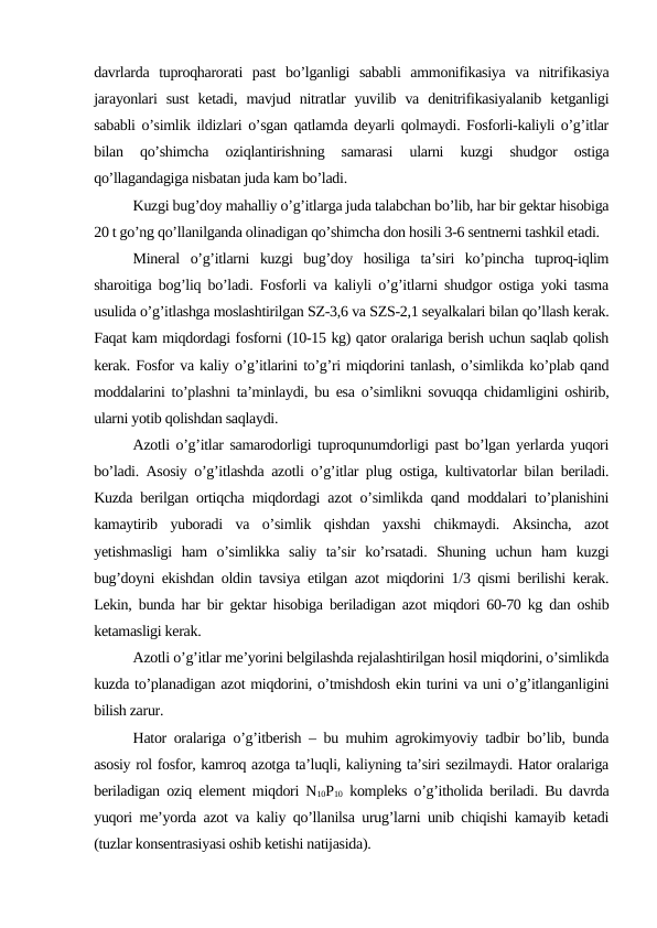 davrlarda  tuproqharorati  past  bo’lganligi  sababli  ammonifikasiya  va  nitrifikasiya
jarayonlari  sust  ketadi,  mavjud  nitratlar  yuvilib  va  denitrifikasiyalanib  ketganligi
sababli o’simlik ildizlari o’sgan qatlamda deyarli qolmaydi. Fosforli-kaliyli o’g’itlar
bilan  qo’shimcha  oziqlantirishning  samarasi  ularni  kuzgi  shudgor  ostiga
qo’llagandagiga nisbatan juda kam bo’ladi.
Kuzgi bug’doy mahalliy o’g’itlarga juda talabchan bo’lib, har bir gektar hisobiga
20 t go’ng qo’llanilganda olinadigan qo’shimcha don hosili 3-6 sentnerni tashkil etadi.
Mineral  o’g’itlarni  kuzgi  bug’doy  hosiliga  ta’siri  ko’pincha  tuproq-iqlim
sharoitiga bog’liq bo’ladi. Fosforli va kaliyli o’g’itlarni shudgor ostiga yoki tasma
usulida o’g’itlashga moslashtirilgan SZ-3,6 va SZS-2,1 seyalkalari bilan qo’llash kerak.
Faqat kam miqdordagi fosforni (10-15 kg) qator oralariga berish uchun saqlab qolish
kerak. Fosfor va kaliy o’g’itlarini to’g’ri miqdorini tanlash, o’simlikda ko’plab qand
moddalarini to’plashni ta’minlaydi, bu esa o’simlikni sovuqqa chidamligini oshirib,
ularni yotib qolishdan saqlaydi.
Azotli o’g’itlar samarodorligi tuproqunumdorligi past bo’lgan yerlarda yuqori
bo’ladi. Asosiy o’g’itlashda azotli o’g’itlar plug ostiga, kultivatorlar bilan beriladi.
Kuzda berilgan ortiqcha miqdordagi azot o’simlikda qand moddalari to’planishini
kamaytirib  yuboradi  va  o’simlik  qishdan  yaxshi  chikmaydi.  Aksincha,  azot
yetishmasligi  ham  o’simlikka  saliy  ta’sir  ko’rsatadi.  Shuning  uchun  ham  kuzgi
bug’doyni ekishdan oldin tavsiya etilgan azot miqdorini 1/3 qismi berilishi kerak.
Lekin, bunda har bir gektar hisobiga beriladigan azot miqdori 60-70 kg dan oshib
ketamasligi kerak.
Azotli o’g’itlar me’yorini belgilashda rejalashtirilgan hosil miqdorini, o’simlikda
kuzda to’planadigan azot miqdorini, o’tmishdosh ekin turini va uni o’g’itlanganligini
bilish zarur.
Hator oralariga o’g’itberish – bu muhim agrokimyoviy tadbir bo’lib, bunda
asosiy rol fosfor, kamroq azotga ta’luqli, kaliyning ta’siri sezilmaydi. Hator oralariga
beriladigan oziq element miqdori N10P10 kompleks o’g’itholida beriladi. Bu davrda
yuqori me’yorda azot va kaliy qo’llanilsa urug’larni unib chiqishi kamayib ketadi
(tuzlar konsentrasiyasi oshib ketishi natijasida).
