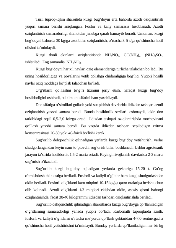 Turli tuproq-iqlim sharoitida kuzgi bug’doyni erta bahorda azotli oziqlantirish
yuqori  samara  berishi  aniqlangan.  Fosfor  va kaliy samarasiz  hisoblanadi.  Azotli
oziqlantirish samaradorligi shimoldan janubga qarab kamayib boradi. Umuman, kuzgi
bug’doyni bahorda 30 kg/ga azot bilan oziqlantirish, o’rtacha 3-5 s/ga qo’shimcha hosil
olishni ta’minlaydi.
Kuzgi  donli  ekinlarni  oziqlantirishda  NH4NO3,  CO(NH2)2,  (NH4)2SO4,
ishlatiladi. Eng samaralisi NH4NO3.
Kuzgi bug’doyni har xil navlari oziq elementlariga turlicha talabchan bo’ladi. Bu
uning hosildorligiga va poyalarini yotib qolishga chidamligiga bog’liq. Yuqori hosilli
navlar oziq moddaga ko’plab talabchan bo’ladi.
O’g’itlarni  qo’llashni  to’g’ri  tizimini  joriy  etish,  nafaqat  kuzgi  bug’doy
hosildorligini oshiradi, balkim uni sifatini ham yaxshilaydi.
Don sifatiga o’simlikni gullash yoki sut pishish davrlarida ildizdan tashqari azotli
oziqlantirish yaxshi samara beradi. Bunda hosildorlik sezilarli oshmaydi, lekin don
tarkibidagi oqsil 0,5-2,0 foizga ortadi. Ildizdan tashqari oziqlantirishda mochevinani
qo’llash  yaxshi  samara  beradi.  Bu  vaqtda  ildizdan  tashqari  sepiladigan  eritma
konsentrasiyasi 20-30 yoki 40-foizli bo’lishi kerak.
Sug’orilib dehqonchilik qilinadigan yerlarda kuzgi bug’doy yetishtirish, yerlar
shudgorlangandan keyin nam to’plovchi sug’orish bilan boshlanadi. Ushbu agrotexnik
jarayon ta’sirida hosildorlik 1,5-2 marta ortadi. Keyingi rivojlanish davrlarida 2-3 marta
sug’orish o’tkaziladi.
Sug’orilib  kuzgi  bug’doy  eqiladigan  yerlarda  gektariga  15-20  t.  Go’ng
o’tmishdosh ekin ostiga beriladi. Fosforli va kaliyli o’g’itlar ham kuzgi shudgorlashdan
oldin beriladi. Fosforli o’g’itlarni kam miqdori 10-15 kg/ga qator oralariga berish uchun
olib kolinadi. Azotli o’g’itlarni 1/3 miqdori ekishdan oldin, asosiy qismi bahorgi
oziqlantirishda, faqat 30-40 kilogrammi ildizdan tashqari oziqlantirishda beriladi.
Sug’orilib dehqonchilik qilinadigan sharoitlarda kuzgi bug’doyga qo’llaniladigan
o’g’itlarning  samaradorligi  yanada  yuqori  bo’ladi.  Karbonatli  tuproqlarda  azotli,
fosforli va kaliyli o’g’itlarni o’rtacha me’yorda qo’llash gektaridan 4-7,0 sentnergacha
qo’shimcha hosil yetishtirishni ta’minlaydi. Bunday yerlarda qo’llaniladigan har bir kg
