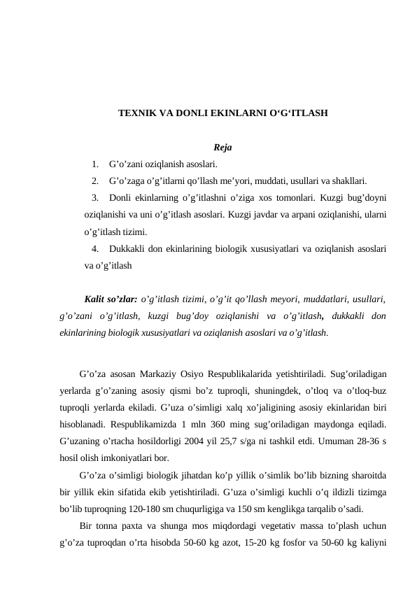 TEXNIK VA DONLI EKINLARNI O‘G‘ITLASH
Reja
1.
G’o’zani oziqlanish asoslari.
2.
G’o’zaga o’g’itlarni qo’llash me’yori, muddati, usullari va shakllari.
3.
Donli ekinlarning o’g’itlashni o’ziga xos tomonlari. Kuzgi bug’doyni
oziqlanishi va uni o’g’itlash asoslari. Kuzgi javdar va arpani oziqlanishi, ularni
o’g’itlash tizimi.
4.
Dukkakli don ekinlarining biologik xususiyatlari va oziqlanish asoslari
va o’g’itlash
Kalit so’zlar: o’g’itlash tizimi, o’g’it qo’llash meyori, muddatlari, usullari,
g’o’zani  o’g’itlash,  kuzgi  bug’doy  oziqlanishi  va  o’g’itlash,  dukkakli  don
ekinlarining biologik xususiyatlari va oziqlanish asoslari va o’g’itlash.
G’o’za asosan Markaziy Osiyo Respublikalarida yetishtiriladi. Sug’oriladigan
yerlarda g’o’zaning asosiy qismi bo’z tuproqli, shuningdek, o’tloq va o’tloq-buz
tuproqli yerlarda ekiladi. G’uza o’simligi xalq xo’jaligining asosiy ekinlaridan biri
hisoblanadi. Respublikamizda 1 mln 360 ming sug’oriladigan maydonga eqiladi.
G’uzaning o’rtacha hosildorligi 2004 yil 25,7 s/ga ni tashkil etdi. Umuman 28-36 s
hosil olish imkoniyatlari bor.
G’o’za o’simligi biologik jihatdan ko’p yillik o’simlik bo’lib bizning sharoitda
bir yillik ekin sifatida ekib yetishtiriladi. G’uza o’simligi kuchli o’q ildizli tizimga
bo’lib tuproqning 120-180 sm chuqurligiga va 150 sm kenglikga tarqalib o’sadi.
Bir tonna paxta va shunga mos miqdordagi vegetativ massa to’plash uchun
g’o’za tuproqdan o’rta hisobda 50-60 kg azot, 15-20 kg fosfor va 50-60 kg kaliyni
