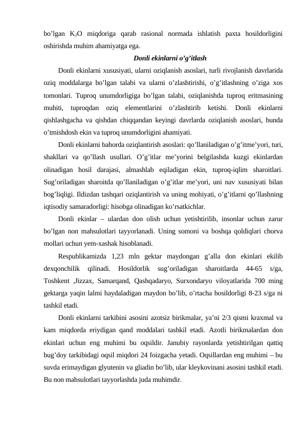bo’lgan  K2O  miqdoriga  qarab  rasional  normada  ishlatish  paxta  hosildorligini
oshirishda muhim ahamiyatga ega.
Donli ekinlarni o’g’itlash
Donli ekinlarni xususiyati, ularni oziqlanish asoslari, turli rivojlanish davrlarida
oziq moddalarga bo’lgan talabi va ularni o’zlashtirishi, o’g’itlashning o’ziga xos
tomonlari. Tuproq unumdorligiga bo’lgan talabi, oziqlanishda tuproq eritmasining
muhiti,  tuproqdan  oziq  elementlarini  o’zlashtirib  ketishi.  Donli  ekinlarni
qishlashgacha va qishdan chiqqandan keyingi davrlarda oziqlanish asoslari, bunda
o’tmishdosh ekin va tuproq unumdorligini ahamiyati.
Donli ekinlarni bahorda oziqlantirish asoslari: qo’llaniladigan o’g’itme’yori, turi,
shakllari  va  qo’llash  usullari.  O’g’itlar  me’yorini  belgilashda  kuzgi  ekinlardan
olinadigan  hosil  darajasi,  almashlab  eqiladigan  ekin,  tuproq-iqlim  sharoitlari.
Sug’oriladigan sharoitda qo’llaniladigan o’g’itlar me’yori, uni nav xususiyati bilan
bog’liqligi. Ildizdan tashqari oziqlantirish va uning mohiyati, o’g’itlarni qo’llashning
iqtisodiy samaradorligi: hisobga olinadigan ko’rsatkichlar.
Donli ekinlar – ulardan don olish uchun yetishtirilib, insonlar uchun zarur
bo’lgan non mahsulotlari tayyorlanadi. Uning somoni va boshqa qoldiqlari chorva
mollari uchun yem-xashak hisoblanadi.
Respublikamizda  1,23  mln  gektar  maydongan  g’alla  don  ekinlari  ekilib
dexqonchilik  qilinadi.  Hosildorlik  sug’oriladigan  sharoitlarda  44-65  s/ga,
Toshkent ,Jizzax, Samarqand, Qashqadaryo, Surxondaryo viloyatlarida 700 ming
gektarga yaqin lalmi haydaladigan maydon bo’lib, o’rtacha hosildorligi 8-23 s/ga ni
tashkil etadi.
Donli ekinlarni tarkibini asosini azotsiz birikmalar, ya’ni 2/3 qismi kraxmal va
kam miqdorda eriydigan qand moddalari tashkil etadi. Azotli birikmalardan don
ekinlari  uchun  eng muhimi  bu oqsildir. Janubiy  rayonlarda yetishtirilgan qattiq
bug’doy tarkibidagi oqsil miqdori 24 foizgacha yetadi. Oqsillardan eng muhimi – bu
suvda erimaydigan glyutenin va gliadin bo’lib, ular kleykovinani asosini tashkil etadi.
Bu non mahsulotlari tayyorlashda juda muhimdir.
