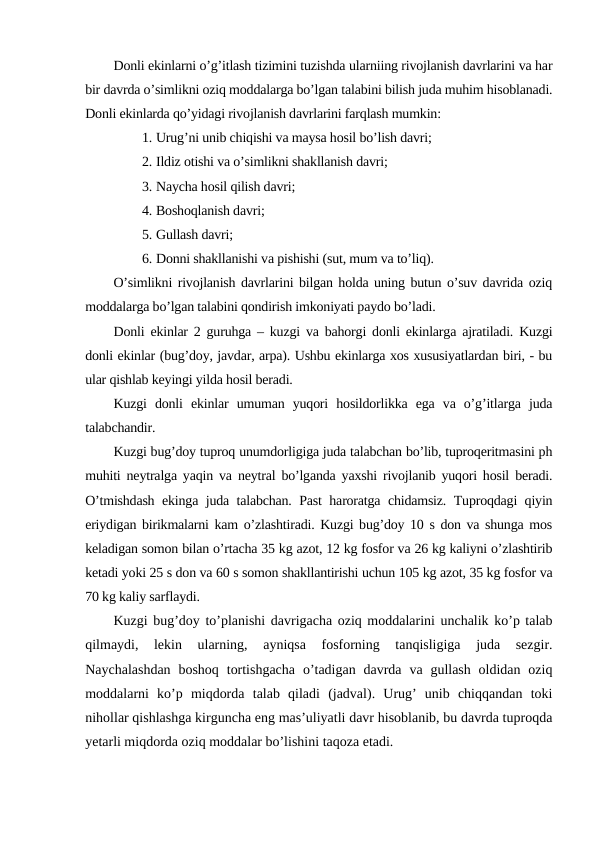 Donli ekinlarni o’g’itlash tizimini tuzishda ularniing rivojlanish davrlarini va har
bir davrda o’simlikni oziq moddalarga bo’lgan talabini bilish juda muhim hisoblanadi.
Donli ekinlarda qo’yidagi rivojlanish davrlarini farqlash mumkin:
1. Urug’ni unib chiqishi va maysa hosil bo’lish davri;
2. Ildiz otishi va o’simlikni shakllanish davri;
3. Naycha hosil qilish davri;
4. Boshoqlanish davri;
5. Gullash davri;
6. Donni shakllanishi va pishishi (sut, mum va to’liq).
O’simlikni rivojlanish davrlarini bilgan holda uning butun o’suv davrida oziq
moddalarga bo’lgan talabini qondirish imkoniyati paydo bo’ladi.
Donli ekinlar 2 guruhga – kuzgi va bahorgi donli ekinlarga ajratiladi. Kuzgi
donli ekinlar (bug’doy, javdar, arpa). Ushbu ekinlarga xos xususiyatlardan biri, - bu
ular qishlab keyingi yilda hosil beradi.
Kuzgi  donli  ekinlar  umuman  yuqori  hosildorlikka  ega  va  o’g’itlarga  juda
talabchandir.
Kuzgi bug’doy tuproq unumdorligiga juda talabchan bo’lib, tuproqeritmasini ph
muhiti neytralga yaqin va neytral bo’lganda yaxshi rivojlanib yuqori hosil beradi.
O’tmishdash ekinga juda talabchan. Past haroratga chidamsiz. Tuproqdagi qiyin
eriydigan birikmalarni kam o’zlashtiradi. Kuzgi bug’doy 10 s don va shunga mos
keladigan somon bilan o’rtacha 35 kg azot, 12 kg fosfor va 26 kg kaliyni o’zlashtirib
ketadi yoki 25 s don va 60 s somon shakllantirishi uchun 105 kg azot, 35 kg fosfor va
70 kg kaliy sarflaydi.
Kuzgi bug’doy to’planishi davrigacha oziq moddalarini unchalik ko’p talab
qilmaydi,  lekin  ularning,  ayniqsa  fosforning  tanqisligiga  juda  sezgir.
Naychalashdan  boshoq  tortishgacha  o’tadigan  davrda  va gullash  oldidan  oziq
moddalarni  ko’p  miqdorda  talab  qiladi  (jadval).  Urug’  unib  chiqqandan  toki
nihollar qishlashga kirguncha eng mas’uliyatli davr hisoblanib, bu davrda tuproqda
yetarli miqdorda oziq moddalar bo’lishini taqoza etadi.
