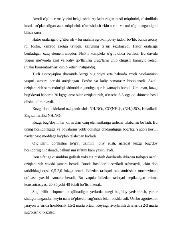 Azotli o’g’itlar me’yorini belgilashda rejalashtirilgan hosil miqdorini, o’simlikda
kuzda to’planadigan azot miqdorini, o’tmishdosh ekin turini va uni o’g’itlanganligini
bilish zarur.
Hator oralariga o’g’itberish – bu muhim agrokimyoviy tadbir bo’lib, bunda asosiy
rol  fosfor,  kamroq  azotga  ta’luqli,  kaliyning  ta’siri  sezilmaydi.  Hator  oralariga
beriladigan oziq element miqdori N10P10 kompleks o’g’itholida beriladi. Bu davrda
yuqori me’yorda azot va kaliy qo’llanilsa urug’larni unib chiqishi kamayib ketadi
(tuzlar konsentrasiyasi oshib ketishi natijasida).
Turli tuproq-iqlim sharoitida kuzgi bug’doyni erta bahorda azotli oziqlantirish
yuqori  samara  berishi  aniqlangan.  Fosfor  va kaliy samarasiz  hisoblanadi.  Azotli
oziqlantirish samaradorligi shimoldan janubga qarab kamayib boradi. Umuman, kuzgi
bug’doyni bahorda 30 kg/ga azot bilan oziqlantirish, o’rtacha 3-5 s/ga qo’shimcha hosil
olishni ta’minlaydi.
Kuzgi donli ekinlarni oziqlantirishda NH4NO3, CO(NH2)2, (NH4)2SO4, ishlatiladi.
Eng samaralisi NH4NO3.
Kuzgi bug’doyni har xil navlari oziq elementlariga turlicha talabchan bo’ladi. Bu
uning hosildorligiga va poyalarini yotib qolishga chidamligiga bog’liq. Yuqori hosilli
navlar oziq moddaga ko’plab talabchan bo’ladi.
O’g’itlarni  qo’llashni  to’g’ri  tizimini  joriy  etish,  nafaqat  kuzgi  bug’doy
hosildorligini oshiradi, balkim uni sifatini ham yaxshilaydi.
Don sifatiga o’simlikni gullash yoki sut pishish davrlarida ildizdan tashqari azotli
oziqlantirish yaxshi samara beradi. Bunda hosildorlik sezilarli oshmaydi, lekin don
tarkibidagi oqsil 0,5-2,0 foizga ortadi. Ildizdan tashqari oziqlantirishda mochevinani
qo’llash  yaxshi  samara  beradi.  Bu  vaqtda  ildizdan  tashqari  sepiladigan  eritma
konsentrasiyasi 20-30 yoki 40-foizli bo’lishi kerak.
Sug’orilib dehqonchilik qilinadigan yerlarda kuzgi bug’doy yetishtirish, yerlar
shudgorlangandan keyin nam to’plovchi sug’orish bilan boshlanadi. Ushbu agrotexnik
jarayon ta’sirida hosildorlik 1,5-2 marta ortadi. Keyingi rivojlanish davrlarida 2-3 marta
sug’orish o’tkaziladi.
