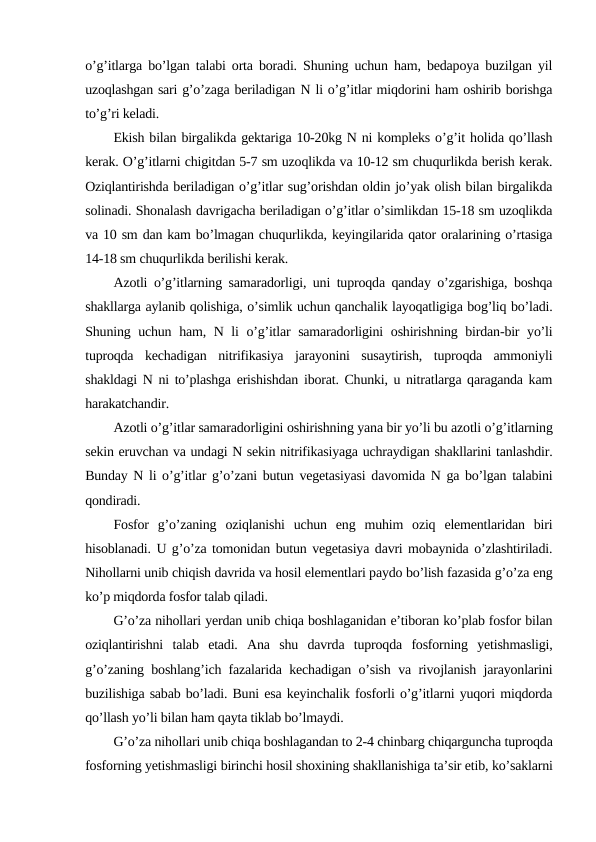 o’g’itlarga bo’lgan talabi orta boradi. Shuning uchun ham, bedapoya buzilgan yil
uzoqlashgan sari g’o’zaga beriladigan N li o’g’itlar miqdorini ham oshirib borishga
to’g’ri keladi.
Ekish bilan birgalikda gektariga 10-20kg N ni kompleks o’g’it holida qo’llash
kerak. O’g’itlarni chigitdan 5-7 sm uzoqlikda va 10-12 sm chuqurlikda berish kerak.
Oziqlantirishda beriladigan o’g’itlar sug’orishdan oldin jo’yak olish bilan birgalikda
solinadi. Shonalash davrigacha beriladigan o’g’itlar o’simlikdan 15-18 sm uzoqlikda
va 10 sm dan kam bo’lmagan chuqurlikda, keyingilarida qator oralarining o’rtasiga
14-18 sm chuqurlikda berilishi kerak.
Azotli o’g’itlarning samaradorligi, uni tuproqda qanday o’zgarishiga, boshqa
shakllarga aylanib qolishiga, o’simlik uchun qanchalik layoqatligiga bog’liq bo’ladi.
Shuning uchun ham, N li o’g’itlar samaradorligini oshirishning birdan-bir yo’li
tuproqda  kechadigan  nitrifikasiya  jarayonini  susaytirish,  tuproqda  ammoniyli
shakldagi N ni to’plashga erishishdan iborat. Chunki, u nitratlarga qaraganda kam
harakatchandir.
Azotli o’g’itlar samaradorligini oshirishning yana bir yo’li bu azotli o’g’itlarning
sekin eruvchan va undagi N sekin nitrifikasiyaga uchraydigan shakllarini tanlashdir.
Bunday N li o’g’itlar g’o’zani butun vegetasiyasi davomida N ga bo’lgan talabini
qondiradi.
Fosfor  g’o’zaning  oziqlanishi  uchun  eng  muhim  oziq  elementlaridan  biri
hisoblanadi. U g’o’za tomonidan butun vegetasiya davri mobaynida o’zlashtiriladi.
Nihollarni unib chiqish davrida va hosil elementlari paydo bo’lish fazasida g’o’za eng
ko’p miqdorda fosfor talab qiladi.
G’o’za nihollari yerdan unib chiqa boshlaganidan e’tiboran ko’plab fosfor bilan
oziqlantirishni  talab  etadi.  Ana  shu  davrda  tuproqda  fosforning  yetishmasligi,
g’o’zaning boshlang’ich fazalarida kechadigan o’sish va rivojlanish jarayonlarini
buzilishiga sabab bo’ladi. Buni esa keyinchalik fosforli o’g’itlarni yuqori miqdorda
qo’llash yo’li bilan ham qayta tiklab bo’lmaydi.
G’o’za nihollari unib chiqa boshlagandan to 2-4 chinbarg chiqarguncha tuproqda
fosforning yetishmasligi birinchi hosil shoxining shakllanishiga ta’sir etib, ko’saklarni
