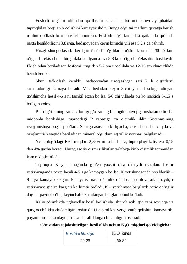 Fosforli o’g’itni oldindan qo’llashni sababi –  bu uni kimyoviy jihatdan
tuproqbilan bog’lanib qolishini kamaytirishdir. Bunga o’g’itni ma’lum qavatga berish
usulini qo’llash bilan erishish mumkin. Fosforli o’g’itlarni ikki qatlamda qo’llash
paxta hosildorligini 3,8 s/ga, bedapoyadan keyin birinchi yili esa 5,2 s ga oshirdi.
Kuzgi shudgorlashda berilgan fosforli o’g’itlarni o’simlik oradan 35-40 kun
o’tganda, ekish bilan birgalikda berilganda esa 5-8 kun o’tgach o’zlashtira boshlaydi.
Ekish bilan beriladigan fosforni urug’dan 5-7 sm uzoqlikda va 12-15 sm chuqurlikda
berish kerak.
Shuni  ta’kidlash  kerakki,  bedapoyadan  uzoqlashgan  sari  P  li  o’g’itlarni
samaradorligi  kamaya  boradi. M  :  bedadan  keyin 3-chi  yili  r hisobiga olingan
qo’shimcha hosil 4-6 s ni tashkil etgan bo’lsa, 5-6 chi yillarda bu ko’rsatkich 3-1,5 s
bo’lgan xolos.
P li o’g’itlarning samaradorligi g’o’zaning biologik ehtiyojiga nisbatan ortiqcha
miqdorda  berilishiga,  tuproqdagi  P  zapasiga  va  o’simlik  ildiz  Sistemasining
rivojlanishiga bog’liq bo’ladi. Shunga asosan, ekishgacha, ekish bilan bir vaqtda va
oziqlantirish vaqtida beriladigan mineral o’g’itlarning yillik normasi belgilanadi.
Yer qobig’idagi K2O miqdori 2,35% ni tashkil etsa, tuproqdagi kaliy esa 0,15
dan 4% gacha boradi. Uning asosiy qismi silikatlar tarkibiga kirib o’simlik tomonidan
kam o’zlashtiriladi.
Tuproqda  K  yetishmaganda  g’o’za  yaxshi  o’sa  olmaydi  masalan:  fosfor
yetishmaganda paxta hosili 4-5 s ga kamaygan bo’lsa, K yetishmaganda hosildorlik –
9 s ga kamayib ketgan. N – yetishmasa o’simlik o’sishdan qolib zararlanmaydi, r
yetishmasa g’o’za barglari ko’kimtir bo’ladi, K – yetishmasa barglarda sariq qo’ng’ir
dog’lar paydo bo’lib, keyinchalik zararlangan barglar nobud bo’ladi.
Kaliy o’simlikda uglevodlar hosil bo’lishida ishtirok etib, g’o’zani sovuqqa va
qurg’oqchilikka chidamligini oshiradi. U o’simlikni yerga yotib qolishini kamaytirib,
poyani mustahkamlaydi, har xil kasalliklarga chidamligini oshiradi.
G’o’zadan rejalashtirilgan hosil olish uchun K2O miqdori qo’yidagicha:
Hosildorlik, s/ga
K2O, kg/ga
20-25
50-80
