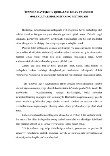 ТEXNIKA HAVFSIZLIK QOIDALARI BILAN TANISHISH 
MOLEKULYAR BIOLOGIYANING METODLARI 
 
 
 
Biokimyo  laboratoriyasida ishlaganda e’tibor qilmasa havfli oqibatlarga olib 
kelishi mumkin bo’lgan ehtiyaot choralariga amal qilish zarur. Zaharli, engil 
yonuvchi, portlovchi, kimyoviy kuydiruvchi xususiyatiga ega bo’lgan moddalar 
bilan ishlaganda, bu ehtiyoj choralariga ayniqsa amal qilish kerak. 
 
Pipetka bilan ishlaganda qisman suyiltirilgan va kontsentrlangan kislotalar 
(azot, sulfat, xlorid, sirka kislotalari) zaharli va zaharli moddalarni og’iz bilan tortish 
mumkin emas, balki rezina nok yoki silidrdan foydalanish zarur. Xrom 
aralashmasini ishlatishda ham bunga amal qilish kerak. 
 
Zararli gaz yoki bug’lar hosil qiladigan (azot, xlorid, sirka kislota va 
boshqalar), kukun xolidagi changlanadigan moddalarni ishlatganda dokali 
respiratorlar va himoya ko’zaynagidan hamda mo’rili shkafdan foydalanish kerak.
 
 
 
Turli asboblar 220V kuchlanishili elektr tokidan foydalanilganligi sababli 
laboratoriyada umumiy yerga ulanish kontur tizimi ta’minlangan bo’lishi kerak. Bu 
asboblardan 
 
foydalanishning 
nafaqat 
havfsizligini, 
balki 
asboblar 
ko’rsatkichlarining aniqligini ham ta’minlaydi. Havfsizlik maqsadida oxirgi paytda 
elektr asboblar qo’shimcha yerga ulanish –kontakt simlari bor maxsus vilka va 
rezetkalar bilan chiqarilmoqda. Shuning uchun ularni qo’shimcha yerga ulash shart 
emas. 
 
Laborant material bilan ishlaganda ehtiyotlik va e’tibor  bilan ishlashi kerak. 
Bu materiallar bilan ishlagandan so’ng darhol materialni va ishlatilgan idishlarni 
ham zararsizlantirish ya’ni kimyoviy va termik ishlov berish zarur. 
 
2-3 jadvallarda eng ko’p ishlatiladigan zaharli, yonuvchan va portlovchi 
kimyoviy moddalarni saqlash qoidalari, kuyish va zararlanishda ko’rsatiladigan  
birinchi yordan haqida ma’lumot beriladi. 
