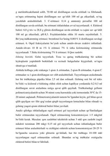 g metilenbisakrilamid solib, 70-80 ml distillangan suvda eritiladi va filtrlanadi, 
so‘ngra eritmaning hajmi distillangan suv qo‘shib 100 ml ga еtkaziladi, so‘ng 
yaxshilab aralashtiriladi. 3. C-eritmasi: 0,14 g ammoniy persulfat 100 ml 
distillangan suvda eritiladi, bu eritmani ishlatishdan avval tayyorlanadi. 4. Elektrod 
buferi: 6,0 g tris va 28,8 g glitsin distillangan suvda eritiladi va xajmi suv qo‘shib 
100 ml ga еtkaziladi, pH-8,3. Foydalanishdan oldin 10 marta suyultiriladi. 5. 
Bo‘yoq-indikatorning eritmasi: bromfenol ko‘kning 0,001% li distillangan suvdagi 
eritmasi. 6. Oqsil fraksiyalarini bo‘yash uchun amido-shvars reaktivi ishlatiladi. 
Amido-shvars 10 B ni 1% li eritmasi 7% li sirka kislotasining eritmasida 
tayyorlanadi. 7.Sirka kislotasining 7% li eritmasi. 8.Qon zardobi. 
Ishning borishi. Gelni tayyorlash. Toza va quruq trubkalarning bir uchini 
leykoplastir yopishtirib berkitiladi va rezinali halqachalar kiygiziladi, so‘ngra 
shtativga o‘rnatiladi. 
Alohida kolbaga yoki stakanga 1 qism A eritmadan, 2 qism B eritmadan, 4 qism C 
eritmadan va 1 qism distillangan suv olib aralashtiriladi. Tayyorlangan aralashmada 
har bir trubkalarga pipetka bilan 2,5 ml dan solinadi. Gelning usti bir xil tekis 
bo‘lishi va kislorod o‘tishining oldini olish uchun kapillyar yordamida 0,2-0,3 ml 
distillangan suvni aralashma ustiga qavat qilib quyiladi. Trubkalardagi gellarni 
polimerizatsiyalanish uchun 30 minut xona haroratida yoki termostatda 30°C da 15-
20 minut saqlanadi. Polimerizatsiyalanish tamom bo‘lgandan keyin, gel bilan qavat 
qilib quyilgan suv filtr qog‘ozdan qirqib tayyorlangan lentachalar bilan olinadi va 
gelning yuqori qismi elektrod buferi bilan yuviladi. 
Analiz qilishga ishlatiladigan oqsil eritmasi gel tayyorlash uchun qo‘llaniladigan 
bufer eritmasidan tayyorlanadi. Oqsil eritmasining konsentratsiyasi 1-5 mkg/ml 
bo‘lishi kerak. Masalan: qon zardobini tekshirish uchun 3 mkl qon zardobi (oqsil 
mikdori taxminan 200 mkg) 0,15 ml gel tayyorlash uchun ishlatiladigan bufer 
eritmasi bilan aralashtiriladi va zichligini oshirish uchun konsentratsiyasi 20-25 % 
bo‘lguncha saxaroza yoki glitserin qo‘shiladi, har bir trubkaga 10-100 mkl 
tayyorlangan oqsil eritmasidan solinadi. Shundan so‘ng trubkalar oxirigacha 
elektrod buferi bilan to‘ldiriladi. 
