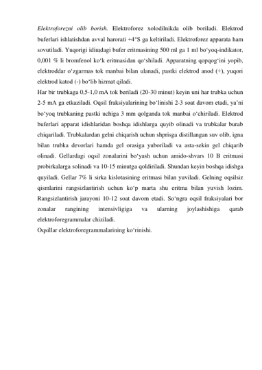 Elektroforezni olib borish. Elektroforez xolodilnikda olib boriladi. Elektrod 
buferlari ishlatishdan avval harorati +4°S ga keltiriladi. Elektroforez apparata ham 
sovutiladi. Yuqorigi idiщdagi bufer eritmasining 500 ml ga 1 ml bo‘yoq-indikator, 
0,001 % li bromfenol ko‘k eritmasidan qo‘shiladi. Apparatning qopqog‘ini yopib, 
elektroddar o‘zgarmas tok manbai bilan ulanadi, pastki elektrod anod (+), yuqori 
elektrod katod (-) bo‘lib hizmat qiladi. 
Har bir trubkaga 0,5-1,0 mA tok beriladi (20-30 minut) keyin uni har trubka uchun 
2-5 mA ga еtkaziladi. Oqsil fraksiyalarining bo‘linishi 2-3 soat davom etadi, ya’ni 
bo‘yoq trubkaning pastki uchiga 3 mm qolganda tok manbai o‘chiriladi. Elektrod 
buferlari apparat idishlaridan boshqa idishlarga quyib olinadi va trubkalar burab 
chiqariladi. Trubkalardan gelni chiqarish uchun shprisga distillangan suv olib, igna 
bilan trubka devorlari hamda gel orasiga yuboriladi va asta-sekin gel chiqarib 
olinadi. Gellardagi oqsil zonalarini bo‘yash uchun amido-shvars 10 B eritmasi 
probirkalarga solinadi va 10-15 minutga qoldiriladi. Shundan keyin boshqa idishga 
quyiladi. Gellar 7% li sirka kislotasining eritmasi bilan yuviladi. Gelning oqsilsiz 
qismlarini rangsizlantirish uchun ko‘p marta shu eritma bilan yuvish lozim. 
Rangsizlantirish jarayoni 10-12 soat davom etadi. So‘ngra oqsil fraksiyalari bor 
zonalar 
rangining 
intensivligiga 
va 
ularning 
joylashishiga 
qarab 
elektroforegrammalar chiziladi. 
Oqsillar elektroforegrammalarining ko‘rinishi. 
 
