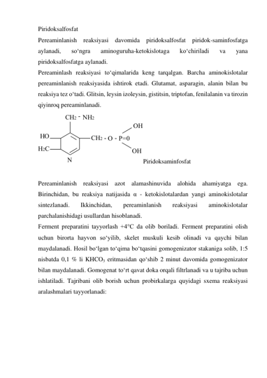 Piridoksalfosfat 
Pereaminlanish reaksiyasi davomida piridoksalfosfat piridok-saminfosfatga 
aylanadi, 
so‘ngra 
aminoguruha-ketokislotaga 
ko‘chiriladi 
va 
yana 
piridoksalfosfatga aylanadi. 
Pereaminlash reaksiyasi to‘qimalarida keng tarqalgan. Barcha aminokislotalar 
pereaminlanish reaksiyasida ishtirok etadi. Glutamat, asparagin, alanin bilan bu 
reaksiya tez o‘tadi. Glitsin, leysin izoleysin, gistitsin, triptofan, fenilalanin va tirozin 
qiyinroq pereaminlanadi. 
Piridoksaminfosfat 
 
Pereaminlanish reaksiyasi azot alamashinuvida alohida ahamiyatga ega. 
Birinchidan, bu reaksiya natijasida α - ketokislotalardan yangi aminokislotalar 
sintezlanadi. 
Ikkinchidan, 
pereaminlanish 
reaksiyasi 
aminokislotalar 
parchalanishidagi usullardan hisoblanadi. 
Ferment preparatini tayyorlash +4°C da olib boriladi. Ferment preparatini olish 
uchun birorta hayvon so‘yilib, skelet muskuli kesib olinadi va qaychi bilan 
maydalanadi. Hosil bo‘lgan to‘qima bo‘tqasini gomogenizator stakaniga solib, 1:5 
nisbatda 0,1 % li KHCO3 eritmasidan qo‘shib 2 minut davomida gomogenizator 
bilan maydalanadi. Gomogenat to‘rt qavat doka orqali filtrlanadi va u tajriba uchun 
ishlatiladi. Tajribani olib borish uchun probirkalarga quyidagi sxema reaksiyasi 
aralashmalari tayyorlanadi: 
 
 
 
 
NH2
HO
CH2 -    
H2C
CH2
N
-    
O -    
P=0
OH
OH
