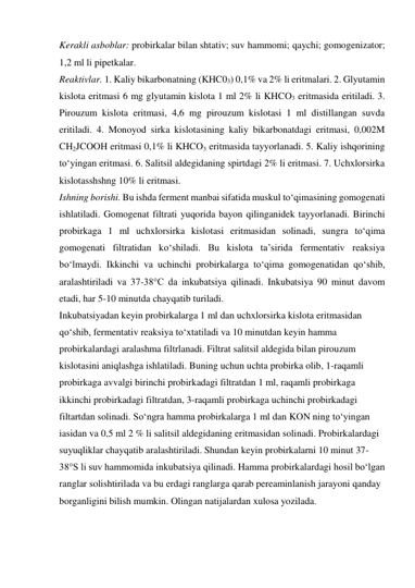 Kerakli asboblar: probirkalar bilan shtativ; suv hammomi; qaychi; gomogenizator; 
1,2 ml li pipetkalar. 
Reaktivlar. 1. Kaliy bikarbonatning (KHC03) 0,1% va 2% li eritmalari. 2. Glyutamin 
kislota eritmasi 6 mg glyutamin kislota 1 ml 2% li KHCO3 eritmasida eritiladi. 3. 
Pirouzum kislota eritmasi, 4,6 mg pirouzum kislotasi 1 ml distillangan suvda 
eritiladi. 4. Monoyod sirka kislotasining kaliy bikarbonatdagi eritmasi, 0,002M 
CH2JCOOH eritmasi 0,1% li KHCO3 eritmasida tayyorlanadi. 5. Kaliy ishqorining 
to‘yingan eritmasi. 6. Salitsil aldegidaning spirtdagi 2% li eritmasi. 7. Uchxlorsirka 
kislotasshshng 10% li eritmasi. 
Ishning borishi. Bu ishda ferment manbai sifatida muskul to‘qimasining gomogenati 
ishlatiladi. Gomogenat filtrati yuqorida bayon qilinganidek tayyorlanadi. Birinchi 
probirkaga 1 ml uchxlorsirka kislotasi eritmasidan solinadi, sungra to‘qima 
gomogenati filtratidan ko‘shiladi. Bu kislota ta’sirida fermentativ reaksiya 
bo‘lmaydi. Ikkinchi va uchinchi probirkalarga to‘qima gomogenatidan qo‘shib, 
aralashtiriladi va 37-38°C da inkubatsiya qilinadi. Inkubatsiya 90 minut davom 
etadi, har 5-10 minutda chayqatib turiladi. 
Inkubatsiyadan keyin probirkalarga 1 ml dan uchxlorsirka kislota eritmasidan 
qo‘shib, fermentativ reaksiya to‘xtatiladi va 10 minutdan keyin hamma 
probirkalardagi aralashma filtrlanadi. Filtrat salitsil aldegida bilan pirouzum 
kislotasini aniqlashga ishlatiladi. Buning uchun uchta probirka olib, 1-raqamli 
probirkaga avvalgi birinchi probirkadagi filtratdan 1 ml, raqamli probirkaga 
ikkinchi probirkadagi filtratdan, 3-raqamli probirkaga uchinchi probirkadagi 
filtartdan solinadi. So‘ngra hamma probirkalarga 1 ml dan KON ning to‘yingan 
iasidan va 0,5 ml 2 % li salitsil aldegidaning eritmasidan solinadi. Probirkalardagi 
suyuqliklar chayqatib aralashtiriladi. Shundan keyin probirkalarni 10 minut 37-
38°S li suv hammomida inkubatsiya qilinadi. Hamma probirkalardagi hosil bo‘lgan 
ranglar solishtirilada va bu еrdagi ranglarga qarab pereaminlanish jarayoni qanday 
borganligini bilish mumkin. Olingan natijalardan xulosa yozilada. 
