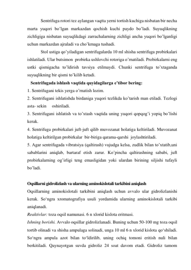             Sentrifuga rotori tez aylangan vaqtta yerni tortish kuchiga nisbatan bir necha 
marta yuqori bo’lgan markazdan qochish kuchi paydo bo’ladi. Suyuqlikning 
zichligiga nisbatan suyuqlikdagi zarrachalarning zichligi ancha yuqori bo’lganligi 
uchun markazdan ajraladi va cho’kmaga tushadi. 
            Stol ustiga qo’yiladigan sentrifugalarda 10 ml shisha sentrifuga probirkalari 
ishlatiladi. Ular butsimon  probirka ushlovchi rotoriga o’rnatiladi. Probirkalarni eng 
ustki qismigacha to’ldirish tavsiya etilmaydi. Chunki sentrifuga to’xtaganda 
suyuqlikning bir qismi to’kilib ketadi.  
   Sentrifugada ishlash vaqtida quyidagilarga e’tibor bering: 
1. Sentrifugani tekis yerga o’rnatish lozim. 
2. Sentrifugani ishlatishda birdaniga yuqori tezlikda ko’tarish man etiladi. Tezlogi 
asta- sekin     oshiriladi. 
3. Sentrifugani ishlatish va to’xtash vaqtida uning yuqori qopqog’i yopiq bo’lishi 
kerak. 
4. Sentrifuga probirkalari juft-juft qilib muvozanat holatiga keltiriladi. Muvozanat 
holatiga keltirilgan probirkalar  bir-biriga qarama-qarshi  joylashtiriladi. 
5. Agar sentrifugada vibratsiya (qaltirash) vujudga kelsa, zudlik bilan to’xtatib,uni 
sabablarini aniqlab, bartaraf etish zarur. Ko’pincha qaltirashning sababi, juft 
probirkalarning og’irligi teng emasligidan yoki ulardan birining siljishi tufayli 
bo’ladi. 
 
Oqsillarni gidrolizlash va ularning aminokislotali tarkibini aniqlash 
Oqsillarning aminokislotali tarkibini aniqlash uchun avvalo ular gidrolizlanishi 
kerak. So‘ngra xromatografiya usuli yordamida ularning aminokislotali tarkibi 
aniqlanadi. 
Reaktivlar: toza oqsil namunasi. 6 n xlorid kislota eritmasi. 
Ishning borishi. Avvalo oqsillar gidrolizlanadi. Buning uchun 50-100 mg toza oqsil 
tortib olinadi va shisha ampulaga solinadi, unga 10 ml 6 n xlorid kislota qo‘shiladi. 
So‘ngra ampula azot bilan to‘ldirilib, uning ochiq tomoni eritish nuli bilan 
berkitiladi. Qaynayotgan suvda gidroliz 24 soat davom etadi. Gidroliz tamom 
