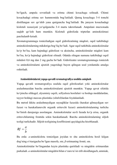 bo‘lgach, ampula sovutiladi va eritma chinni kosachaga solinadi. Chinni 
kosachadagi eritma suv hammomida bug‘latiladi. Quruq kosachaga 3-4 tomchi 
distillangan suv qo‘shib yana quriguncha bug‘latiladi. Bu jarayon kosachadagi 
kislotali xususiyati yo‘qolguncha 3-4 marta takrorlanadi. Ampulani muzxonada 
saqlab qo‘iish ham mumkin. Kislotali gidrolizda triptofan aminokislotasi 
parchalanib ketadi. 
Xromatogrammaga tomiziladigan oqsil gidrolizatining miqdori, oqsil tarkibidagi 
aminokislotalarning mikdoriga bog‘liq bo‘ladi. Agar oqsil tarkibida aminokislotalar 
ko‘p bo‘lsa, kam hajmdagi gidrolizat va aksincha, aminokislotalar miqdori kam 
bo‘lsa, ko‘p hajmdagi gidrolizat olinadi. Odatda olingan namuna tarkibidagi oqsil 
mikdori 0,6 mg dan 2 mg gacha bo‘ladi. Gidrolizatni xromatogrammaga tomizish 
va aminokislotalarni ajratish yuqoridagi bayon qilingan usul yordamida amalga 
oshiriladi. 
 
      Aminokislotalarni yupqa qavatli xromatografiya usulida aniqlash 
Yupqa qavatli xromatografiya usulida oqsil gilrolizatlari yoki aminokislotalar 
aralashmasidan barcha aminokislotalarni ajratish mumkin. Yupqa qavat sifatida 
ko‘pincha silikagel, alyuminiy oqsili, sellyuloza hosilalari va boshqa moddalardan, 
tayyor holdagi maxsus plastinka (silufol)lardan foydalaniladi. 
Bu metod ikkita aralashmaydigan suyuqliklar fazasida (harakat qilmaydigan suv 
fazasi va harakatlanuvchi organik erituvchi fazasi) aminokislotalarning turlicha 
bo‘linish darajasiga asoslangan. Aminokislotalar suvli fazada ko‘p erisa, organik 
erituvchilarning frontida sekin harakatlanadi. Barcha aminokislotalarning siljish 
tezligi turlichadir. Siljish tezligining koeffitsienti quyidagicha hisoblanadi. 
b
a
Rf 
 
Bu еrda: a-aminokislota tomizilgan joyidan to shu aminokislota hosil kilgan 
dog‘ning o‘rtasigacha bo‘lgan masofa, sm; β-eritmaning fronti, sm. 
Aminokislotalar bo‘lingandan keyin plastinka quritiladi va ningidrin eritmasidan 
purkaladi. a-aminokislotalar ningidrin bilan o‘zaro ta’sir etib oksidlangach, ammiak, 
