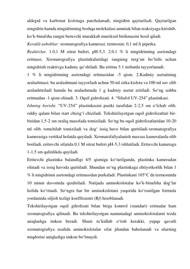 aldegid va karbonat kislotaga parchalanadi, ningidrin qaytariladi. Qaytarilgan 
ningidrin hamda ningidrinning boshqa molekulasi ammiak bilan reaksiyaga kirishib, 
ko‘k-binafsha rangni beruvchi murakkab mureksid birikmasini hosil qiladi. 
Kerakli asboblar: xromatografiya kamerasi; termostat; 0,1 ml li pipetka. 
Reaktivlar. 1.0,1 M sitrat buferi, pH-5,3. 2.0,1 % li ningidrinning asetondagi 
eritmasi. Xromatografiya plastinkalaridagi rangning turg‘un bo‘lishi uchun 
ningidrinli reaktivga kadmiy qo‘shiladi. Bu eritma 5:1 nisbatda tayyorlanadi: 
1 % li ningidrinning asetondagi eritmasidan -5 qism. 2.Kadmiy asetatining 
aralashmasi; bu aralashmani tayyorlash uchun 50 ml sirka kislota va 100 ml suv olib 
aralashtiriladi hamda bu aralashmada 1 g kadmiy asetat eritiladi. So‘ng ushbu 
eritmadan -1 qism olinadi. 3. Oqsil gidrolizati. 4. “Silufol UV-254” plastinkasi. 
Ishning borishi. “UV-254” plastinkasini pastki tarafidan 2-2,5 sm o‘lchab olib, 
oddiy qalam bilan start chizig‘i chiziladi. Tekshirilayotgan oqsil gidrolizatlari bir-
biridan 1,5-2 sm oraliq masofada tomiziladi. So‘ng bu oqsil gidrolizatlaridan 10-20 
ml olib, tomchilab tomiziladi va dog‘ issiq havo bilan quritiladi-xromatografiya 
kamerasiga vertikal holatda quyiladi. Xromatofafiyalanish maxsus kameralarda olib 
boriladi, erituvchi sifatida 0,1 M sitrat buferi pH-5,3 ishlatiladi. Erituvchi kameraga 
1-1,5 sm qalinlikda quyiladi. 
Erituvchi plastinka balandligi 4/5 qismiga ko‘tarilganda, plastinka kameradan 
olinadi va issiq havoda quritiladi. Shundan so‘ng plastinkaga ehtiyotkorlik bilan 1 
% li ningidrinni asetondagi eritmasidan purkaladi. Plastinkani 105°C da termostatda 
10 minut davomida qizdiriladi. Natijada aminokislotalar ko‘k-binafsha dog‘lar 
holida ko‘rinadi. So‘ngra har bir aminokislotani yuqorida ko‘rsatilgan formula 
yordamida siljish tezligi koeffitsienti (Rf) hisoblanadi. 
Tekshirilayotgan oqsil gilrolizati bilan birga kontrol (standart) eritmalar ham 
xromatografiya qilinadi. Bu tekshirilayotgan namunadagi aminokislotalarni tezda 
aniqlashga imkon beradi. Shuni ta’kidlab o‘tish kerakki, yupqa qavatli 
xromatografiya usulida aminokislotalar sifat jihatdan baholanadi va ularning 
miqdorini aniqlashga imkon bo‘lmaydi. 
 
