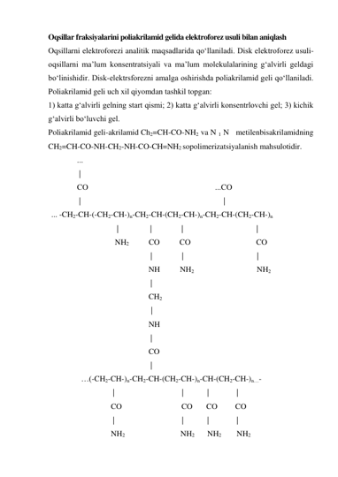 Oqsillar fraksiyalarini poliakrilamid gelida elektroforez usuli bilan aniqlash 
Oqsillarni elektroforezi analitik maqsadlarida qo‘llaniladi. Disk elektroforez usuli-
oqsillarni ma’lum konsentratsiyali va ma’lum molekulalarining g‘alvirli geldagi 
bo‘linishidir. Disk-elektrsforezni amalga oshirishda poliakrilamid geli qo‘llaniladi. 
Poliakrilamid geli uch xil qiyomdan tashkil topgan: 
1) katta g‘alvirli gelning start qismi; 2) katta g‘alvirli konsentrlovchi gel; 3) kichik 
g‘alvirli bo‘luvchi gel. 
Poliakrilamid geli-akrilamid Ch2=CH-CO-NH2 va N 1 N  metilenbisakrilamidning 
CH2=CH-CO-NH-CH2-NH-CO-CH=NH2 sopolimerizatsiyalanish mahsulotidir. 
             ... 
              | 
             CO                                                                ...CO      
              |                                                                        | 
... -CH2-CH-(-CH2-CH-)n-CH2-CH-(CH2-CH-)n-CH2-CH-(CH2-CH-)n 
                                 |                |               |                                     |   
                                NH2          CO          CO                                 CO 
                                                  |               |                                     | 
                                                 NH          NH2                                NH2  
                                                  | 
                                                 CH2 
                                                                              | 
                                                 NH 
                                                  | 
                                                 CO 
                                                  | 
               …(-CH2-CH-)n-CH2-CH-(CH2-CH-)n-CH-(CH2-CH-)n…-  
                               |                                  |            |              | 
                              CO                              CO       CO         CO       
                               |                                  |            |              | 
                              NH2                            NH2          NH2            NH2 
