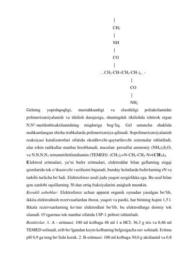                                                                                | 
                                                                              CH2 
                                                                               | 
                                                                              NH 
                                                                               |  
                                                                              CO 
                                                                               | 
                                                                  …CH2-CH-(CH2-CH-)n…- 
                                                                                               | 
                                                                                              CO 
                                                                                               | 
                                                                                              NH2                         
Gelning 
yopishqoqligi, 
mustahkamligi 
va 
elastikligi 
poliakrilamidni 
polimerizatsiyalanish va tikilish darajasiga, shuningdek tikilishda ishtirok etgan 
N,N1-metilenbisakrilamidning 
miqdoriga 
bog‘liq. 
Gel 
ustuncha 
shaklida 
mahkamlangan shisha trubkalarda polimerizatsiya qilinadi. Sopolimerizatsiyalanish 
reaksiyasi katalizatorlari sifatida oksidlovchi-qaytariluvchi sistemalar ishlatiladi, 
ular erkin radikallar manbai hisoblanadi, masalan: persulfat ammoniy (NH4)2S2O3 
va N,N,N,N1-tetrametiletilendiamin (TEMED): (CH3)2=N-CH2-CH2-N=(CH3)2. 
Elektrod eritmalari, ya’ni bufer eritmalari, elektroddar bilan gellarning sirgqi 
qismlarida tok o‘tkazuvchi vazifasini bajaradi, bunday holatlarda buferlarning rN va 
tarkibi turlicha bo‘ladi. Elektroforez usuli juda yuqori sezgirlikka ega. Bu usul bilan 
qon zardobi oqsillarning 30 dan ortiq fraksiyalarini aniqlash mumkin. 
Kerakli asboblar: Elektroforez uchun apparat organik oynadan yasalgan bo‘lib, 
ikkita elektrodnish rezervuarlardan iborat, yuqori va pastki, har birining hajmi 1,5 l. 
Ikkala rezervuarlarning ko‘mir elektrodlari bo‘lib, bu elektrodlarga doimiy tok 
ulanadi. O‘zgarmas tok manbai sifatida UIP-1 pribori ishlatiladi. 
Reaktivlar. 1. A - eritmasi: 100 ml kolbaga 48 ml 1 n HCI, 36,3 g tris va 0,46 ml 
TEMED solinadi, erib bo‘lgandan keyin kolbaning belgisigacha suv solinadi. Eritma 
pH 8,9 ga teng bo‘lishi kerak. 2. B-eritmasi: 100 ml kolbaga 30,0 g akrilamid va 0,8 
