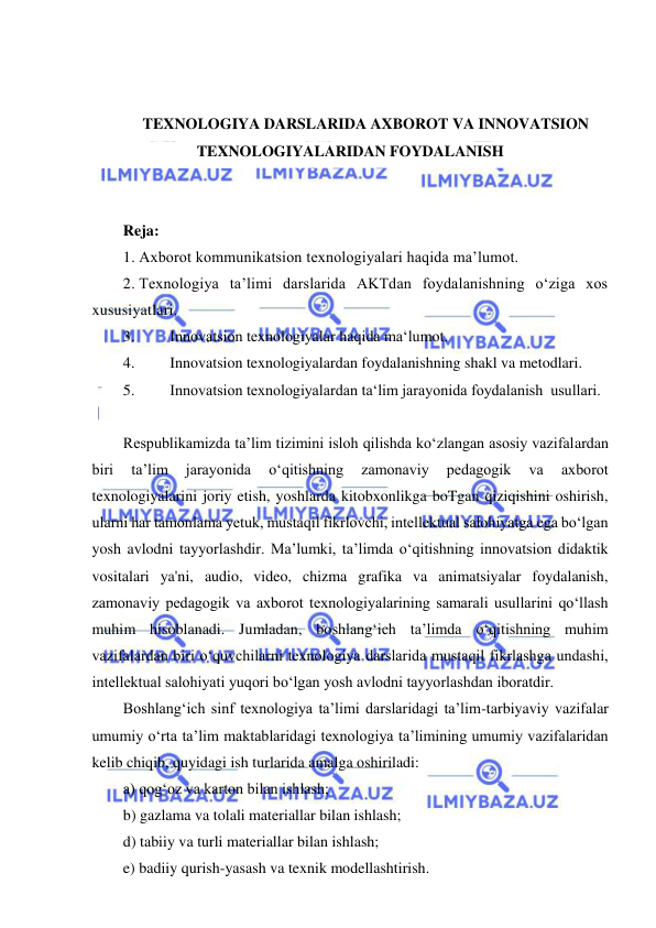  
 
 
 
TEXNOLOGIYA DARSLARIDA AXBOROT VA INNOVATSION 
TEXNOLOGIYALARIDAN FOYDALANISH 
 
 
Reja: 
1. Axborot kommunikatsion texnologiyalari haqida ma’lumot. 
2. Texnologiya ta’limi darslarida AKTdan foydalanishning o‘ziga xos 
xususiyatlari.  
3. 
Innovatsion texnologiyalar haqida ma‘lumot.  
4. 
Innovatsion texnologiyalardan foydalanishning shakl va metodlari. 
5. 
Innovatsion texnologiyalardan ta‘lim jarayonida foydalanish  usullari.  
 
Respublikamizda ta’lim tizimini isloh qilishda ko‘zlangan asosiy vazifalardan 
biri 
ta’lim 
jarayonida 
o‘qitishning 
zamonaviy 
pedagogik 
va 
axborot 
texnologiyalarini joriy etish, yoshlarda kitobxonlikga boTgan qiziqishini oshirish, 
ularni har tamonlama yetuk, mustaqil fikrlovchi, intellektual salohiyatga ega bo‘lgan 
yosh avlodni tayyorlashdir. Ma’lumki, ta’limda o‘qitishning innovatsion didaktik 
vositalari ya'ni, audio, video, chizma grafika va animatsiyalar foydalanish, 
zamonaviy pedagogik va axborot texnologiyalarining samarali usullarini qo‘llash 
muhim hisoblanadi. Jumladan, boshlang‘ich ta’limda o‘qitishning muhim 
vazifalardan biri o‘quvchilarni texnologiya darslarida mustaqil fikrlashga undashi, 
intellektual salohiyati yuqori bo‘lgan yosh avlodni tayyorlashdan iboratdir. 
Boshlang‘ich sinf texnologiya ta’limi darslaridagi ta’lim-tarbiyaviy vazifalar 
umumiy o‘rta ta’lim maktablaridagi texnologiya ta’limining umumiy vazifalaridan 
kelib chiqib, quyidagi ish turlarida amalga oshiriladi:  
a) qog‘oz va karton bilan ishlash;  
b) gazlama va tolali materiallar bilan ishlash;  
d) tabiiy va turli materiallar bilan ishlash;  
e) badiiy qurish-yasash va texnik modellashtirish. 
