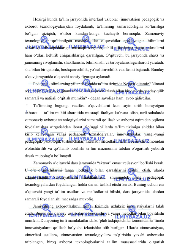  
 
Hozirgi kunda ta’lim jarayonida interfaol uslublar (innovatsion pedagogik va 
axborot texnologiyalari)dan foydalanib, ta’limning samaradorligini ko‘tarishga 
bo‘lgan qiziqish, e’tibor kundan-kunga kuchayib bormoqda. Zamonaviy 
texnologiyalar qo‘llanilgan mashg’ulotlar o‘quvchilar egallayotgan bilimlarni 
o‘zlari qidirib topishlariga, mustaqil o‘rganib, tahlil qilishlariga, hatto xulosalarni 
ham o‘zlari keltirib chiqarishlariga qaratilgan. O‘qituvchi bu jarayonda shaxs va 
jamoaning rivojlanishi, shakllanishi, bilim olishi va tarbiyalanishiga sharoit yaratadi, 
shu bilan bir qatorda, boshqaruvchilik, yo‘naltiruvchilik vazifasini bajaradi. Bunday 
o‘quv jarayonida o‘quvchi asosiy figuraga aylanadi. 
Pedagog - olimlarning yillar davomida ta’lim tizimida Nega o‘qitamiz? Nimani 
o‘qitamiz? Qanday o‘qitamiz? savollariga javob izlash bilan bir qatorda qanday qilib 
samarali va natijali o‘qitish mumkin? - degan savoliga ham javob qidirdilar. 
Ta’limning bugungi vazifasi o‘quvchilarni kun sayin ortib borayotgan 
axborot — ta’lim muhiti sharoitida mustaqil faoliyat ko‘rsata olish, turli sohalarda 
zamonaviy axborot texnologiyalarini samarali qo‘llash va axborot oqimidan oqilona 
foydalanishga o‘rgatishdan iborat. So’nggi yillarda ta’lim tizimiga shiddat bilan 
kirib kelayotgan yangi pedagogik texnalogiyalar, innovatsiyalar, yangi-yangi 
pedagogik-psixologik tushunchalar, interfaol metodlarni ta’lim beruvchi tomonidan 
o’zlashtirilib va qo’llanib borilishi ta’lim mazmunini tubdan o’zgartirib yubordi 
desak mubolag’a bo’lmaydi. 
Zamonaviy o’qituvchi dars jarayonida “aktyor” emas “rejissyor” bo’lishi kerak. 
U o’z o’quvchilarini fanga ijodkorlik bilan qarashlarini tashkil etish, ularda 
izlanuvchanlik xususiyatlarini shakllantirish, shuningdek yangi pedagogik 
texnologiyalardan foydalangan holda darsni tashkil etishi kerak. Buning uchun esa 
o’qituvchi yangi ta’lim usullari va me’todlarini bilishi, dars jarayonida ulardan 
samarali foydalanishi maqsadga muvofiq. 
Jamiyatning axborotlashuvi ta’lim tizimida uzluksiz innovatsiyalarni talab 
etadi. Bugun har qanday uslub darhol eskirishi va yangi metodlar bilan boyitilishi 
mumkin. Dunyoning turli mamlakatlarida ko‘plab tadqiqotchilar tomonidan ta’limda 
innovatsiyalarni qo‘llash bo‘yicha izlanishlar olib borilgan. Ularda «innovatsiya», 
«interfaol usullar», «innovatsion texnologiyalar» to‘g‘risida yaxshi axborotlar 
to‘plangan, biroq axborot texnologiyalarini ta’lim muassasalarida o‘rgatish 
