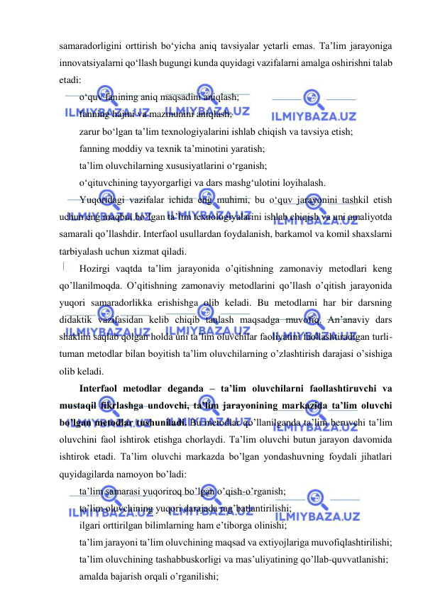  
 
samaradorligini orttirish bo‘yicha aniq tavsiyalar yetarli emas. Ta’lim jarayoniga 
innovatsiyalarni qo‘llash bugungi kunda quyidagi vazifalarni amalga oshirishni talab 
etadi: 
o‘quv fanining aniq maqsadini aniqlash; 
fanning hajmi va mazmunini aniqlash; 
zarur bo‘lgan ta’lim texnologiyalarini ishlab chiqish va tavsiya etish; 
fanning moddiy va texnik ta’minotini yaratish; 
ta’lim oluvchilarning xususiyatlarini o‘rganish; 
o‘qituvchining tayyorgarligi va dars mashg‘ulotini loyihalash. 
Yuqoridagi vazifalar ichida eng muhimi, bu o‘quv jarayonini tashkil etish 
uchun eng maqbul bo‘lgan ta’lim texnologiyalarini ishlab chiqish va uni amaliyotda 
samarali qo’llashdir. Interfaol usullardan foydalanish, barkamol va komil shaxslarni 
tarbiyalash uchun xizmat qiladi. 
Hozirgi vaqtda ta’lim jarayonida o’qitishning zamonaviy metodlari keng 
qo’llanilmoqda. O’qitishning zamonaviy metodlarini qo’llash o’qitish jarayonida 
yuqori samaradorlikka erishishga olib keladi. Bu metodlarni har bir darsning 
didaktik vazifasidan kelib chiqib tanlash maqsadga muvofiq. An’anaviy dars 
shaklini saqlab qolgan holda uni ta’lim oluvchilar faoliyatini faollashtiradigan turli-
tuman metodlar bilan boyitish ta’lim oluvchilarning o’zlashtirish darajasi o’sishiga 
olib keladi. 
Interfaol metodlar deganda – ta’lim oluvchilarni faollashtiruvchi va 
mustaqil fikrlashga undovchi, ta’lim jarayonining markazida ta’lim oluvchi 
bo’lgan metodlar tushuniladi. Bu metodlar qo’llanilganda ta’lim beruvchi ta’lim 
oluvchini faol ishtirok etishga chorlaydi. Ta’lim oluvchi butun jarayon davomida 
ishtirok etadi. Ta’lim oluvchi markazda bo’lgan yondashuvning foydali jihatlari 
quyidagilarda namoyon bo’ladi: 
ta’lim samarasi yuqoriroq bo’lgan o’qish-o’rganish; 
ta’lim oluvchining yuqori darajada rag’batlantirilishi; 
ilgari orttirilgan bilimlarning ham e’tiborga olinishi; 
ta’lim jarayoni ta’lim oluvchining maqsad va extiyojlariga muvofiqlashtirilishi; 
ta’lim oluvchining tashabbuskorligi va mas’uliyatining qo’llab-quvvatlanishi; 
amalda bajarish orqali o’rganilishi; 
