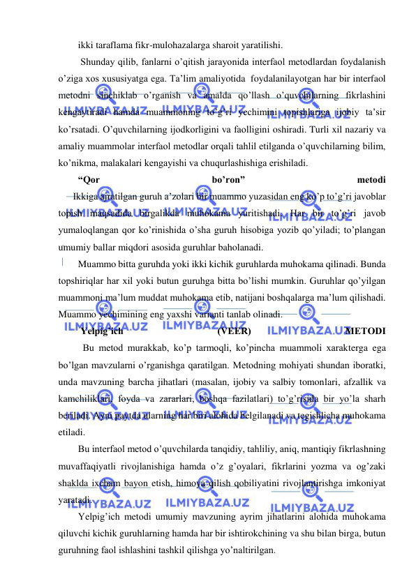  
 
ikki taraflama fikr-mulohazalarga sharoit yaratilishi. 
 Shunday qilib, fanlarni o’qitish jarayonida interfaol metodlardan foydalanish 
o’ziga xos xususiyatga ega. Ta’lim amaliyotida  foydalanilayotgan har bir interfaol 
metodni sinchiklab o’rganish va amalda qo’llash o’quvchilarning fikrlashini 
kengaytiradi hamda muammoning to’g’ri yechimini topishlariga ijobiy ta’sir 
ko’rsatadi. O’quvchilarning ijodkorligini va faolligini oshiradi. Turli xil nazariy va 
amaliy muammolar interfaol metodlar orqali tahlil etilganda o’quvchilarning bilim, 
ko’nikma, malakalari kengayishi va chuqurlashishiga erishiladi. 
“Qor 
bo’ron” 
metodi 
      Ikkiga ajratilgan guruh a’zolari bir muammo yuzasidan eng ko’p to’g’ri javoblar 
topish maqsadida birgalikda muhokama yuritishadi. Har bir to’g’ri javob 
yumaloqlangan qor ko’rinishida o’sha guruh hisobiga yozib qo’yiladi; to’plangan 
umumiy ballar miqdori asosida guruhlar baholanadi. 
Muammo bitta guruhda yoki ikki kichik guruhlarda muhokama qilinadi. Bunda 
topshiriqlar har xil yoki butun guruhga bitta bo’lishi mumkin. Guruhlar qo’yilgan 
muammoni ma’lum muddat muhokama etib, natijani boshqalarga ma’lum qilishadi. 
Muammo yechimining eng yaxshi varianti tanlab olinadi. 
 Yelpig’ich 
(VEER) 
METODI 
          Bu metod murakkab, ko’p tarmoqli, ko’pincha muammoli xarakterga ega 
bo’lgan mavzularni o’rganishga qaratilgan. Metodning mohiyati shundan iboratki, 
unda mavzuning barcha jihatlari (masalan, ijobiy va salbiy tomonlari, afzallik va 
kamchiliklari, foyda va zararlari, boshqa fazilatlari) to’g’risida bir yo’la sharh 
beriladi. Ayni paytda ularning har biri alohida belgilanadi va tegishlicha muhokama 
etiladi. 
Bu interfaol metod o’quvchilarda tanqidiy, tahliliy, aniq, mantiqiy fikrlashning 
muvaffaqiyatli rivojlanishiga hamda o’z g’oyalari, fikrlarini yozma va og’zaki 
shaklda ixcham bayon etish, himoya qilish qobiliyatini rivojlantirishga imkoniyat 
yaratadi. 
Yelpig’ich metodi umumiy mavzuning ayrim jihatlarini alohida muhokama 
qiluvchi kichik guruhlarning hamda har bir ishtirokchining va shu bilan birga, butun 
guruhning faol ishlashini tashkil qilishga yo’naltirilgan. 
