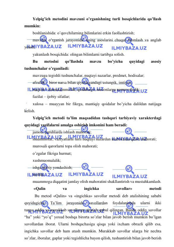  
 
Yelpig’ich metodini mavzuni o’rganishning turli bosqichlarida qo’llash 
mumkin: 
boshlanishida: o’quvchilarning bilimlarini erkin faollashtirish; 
mavzuni o’rganish jarayonida: uning asoslarini chuqur fahmlash va anglab 
yetish; 
yakunlash bosqichida: olingan bilimlarni tartibga solish. 
Bu 
metodni 
qo’llashda 
mavzu 
bo’yicha 
quyidagi 
asosiy 
tushunchalar o’rganiladi: 
mavzuga tegishli tushunchalar, nuqtayi nazarlar, predmet, hodisalar; 
afzallik – biror narsa bilan qiyoslagandagi ustunpik, imtiyoz; 
nuqson—nomukammallik, qoidalarga, mezonlarga nomuvofiqlik; 
fazilat – ijobiy sifatlar; 
xulosa – muayyan bir fikrga, mantiqiy qoidalar bo’yicha dalildan natijaga 
kelish. 
Yelpig’ich metodi ta’lim maqsadidan tashqari tarbiyaviy xarakterdagi 
quyidagi vazifalarni amalga oshirish imkonini ham beradi: 
jamoa, guruhlarda ishlash mahorati; 
muammolar, vaziyatlarni turli nuqtayi nazardan muhokama qilish mahorati; 
murosali qarorlarni topa olish mahorati; 
o’zgalar fikriga hurmat; 
xushmuomalalik; 
ishga ijobiy yondashish; 
faollik; 
muammoga diqqatini jamlay olish mahoratini shakllantirish va mustahkamlash. 
 «Qalin 
va 
ingichka 
savollar» 
metodi 
          Bu metod «Qalin» va «ingichka» savollar metodi deb atalishining sababi 
quyidagicha. 
Ta’lim 
jarayonida 
savollardan 
foydalanishda 
ularni 
ikki 
turga: oddiy va murakkab savollarga ajratish qabul qilingan. Bunda oddiy savollar 
“ha” yoki “yo’q” yoxud boshqa birorta so’zlar bilan javob berish mumkin bo’lgan 
savollardan iborat. Ularni boshqachasiga qisqa yoki ixcham obrazli qilib esa, 
ingichka savollar deb ham atash mumkin. Murakkab savollar ularga bir nechta 
so’zlar, iboralar, gaplar yoki tegishlicha bayon qilish, tushuntirish bilan javob berish 
