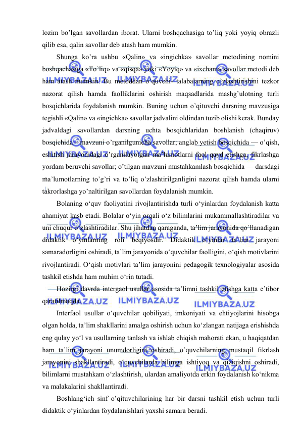  
 
lozim bo’lgan savollardan iborat. Ularni boshqachasiga to’liq yoki yoyiq obrazli 
qilib esa, qalin savollar deb atash ham mumkin. 
Shunga ko’ra ushbu «Qalin» va «ingichka» savollar metodining nomini 
boshqachasiga «To’liq» va «qisqa» yoki «Yoyiq» va «ixcham» savollar metodi deb 
ham atash mumkin. Bu metoddan o’quvchi- talabalarning o’zlashtirishini tezkor 
nazorat qilish hamda faolliklarini oshirish maqsadlarida mashg’ulotning turli 
bosqichlarida foydalanish mumkin. Buning uchun o’qituvchi darsning mavzusiga 
tegishli «Qalin» va «ingichka» savollar jadvalini oldindan tuzib olishi kerak. Bunday 
jadvaldagi savollardan darsning uchta bosqichlaridan boshlanish (chaqiruv) 
bosqichida – mavzuni o’rganilgunicha savollar; anglab yetish bosqichida — o’qish, 
eshitish jarayonidagi o’rganilayotgan ma’lumotlarni faol qayd etishga, fikrlashga 
yordam beruvchi savollar; o’tilgan mavzuni mustahkamlash bosqichida — darsdagi 
ma’lumotlarning to’g’ri va to’liq o’zlashtirilganligini nazorat qilish hamda ularni 
takrorlashga yo’naltirilgan savollardan foydalanish mumkin. 
Bolaning o‘quv faoliyatini rivojlantirishda turli o‘yinlardan foydalanish katta 
ahamiyat kasb etadi. Bolalar o‘yin orqali o‘z bilimlarini mukammallashtiradilar va 
uni chuqur o‘zlashtiradilar. Shu jihatdan qaraganda, ta’lim jarayonida qo`llanadigan 
didaktik o‘yinlarning roli beqiyosdir. Didaktik o‘yinlar ta’lim jarayoni 
samaradorligini oshiradi, ta’lim jarayonida o‘quvchilar faolligini, o‘qish motivlarini 
rivojlantiradi. O‘qish motivlari ta’lim jarayonini pedagogik texnologiyalar asosida 
tashkil etishda ham muhim o‘rin tutadi. 
Hozirgi davrda intergaol usullar asosida ta’limni tashkil etishga katta e’tibor 
qaratilmoqda. 
Interfaol usullar o‘quvchilar qobiliyati, imkoniyati va ehtiyojlarini hisobga 
olgan holda, ta’lim shakllarini amalga oshirish uchun ko‘zlangan natijaga erishishda 
eng qulay yo‘l va usullarning tanlash va ishlab chiqish mahorati ekan, u haqiqatdan 
ham ta’lim jarayoni unumdorligini oshiradi, o’quvchilarning mustaqil fikrlash 
jarayonini shakllantiradi, o‘quvchilarda bilimga ishtiyoq va qiziqishni oshiradi, 
bilimlarni mustahkam o‘zlashtirish, ulardan amaliyotda erkin foydalanish ko‘nikma 
va malakalarini shakllantiradi. 
Boshlang‘ich sinf o’qituvchilarining har bir darsni tashkil etish uchun turli 
didaktik o‘yinlardan foydalanishlari yaxshi samara beradi. 
