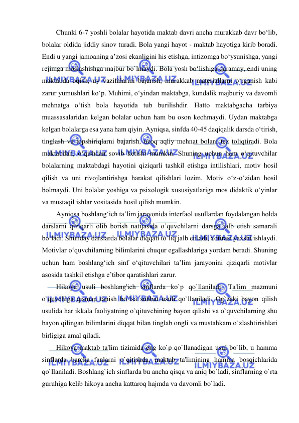  
 
Chunki 6-7 yoshli bolalar hayotida maktab davri ancha murakkab davr bo‘lib, 
bolalar oldida jiddiy sinov turadi. Bola yangi hayot - maktab hayotiga kirib boradi. 
Endi u yangi jamoaning a’zosi ekanligini his etishga, intizomga bo‘ysunishga, yangi 
rejimga moslashishga majbur bo`lmaydi. Bola yosh bo‘lishiga qaramay, endi uning 
maktabda oqish, uy vazifalarini bajarish, murakkab materiallarni o‘rganish kabi 
zarur yumushlari ko‘p. Muhimi, o‘yindan maktabga, kundalik majburiy va davomli 
mehnatga o‘tish bola hayotida tub burilishdir. Hatto maktabgacha tarbiya 
muassasalaridan kelgan bolalar uchun ham bu oson kechmaydi. Uydan maktabga 
kelgan bolalarga esa yana ham qiyin. Ayniqsa, sinfda 40-45 daqiqalik darsda o‘tirish, 
tinglash va topshiriqlarni bajarish, uzoq aqliy mehnat bolani tez toliqtiradi. Bola 
maktabdan, o‘qishdan sovib ketishi mumkin. Shuning uchun ham o‘qituvchilar 
bolalarning maktabdagi hayotini qiziqarli tashkil etishga intilishlari, motiv hosil 
qilish va uni rivojlantirishga harakat qilishlari lozim. Motiv o‘z-o‘zidan hosil 
bolmaydi. Uni bolalar yoshiga va psixologik xususiyatlariga mos didaktik o‘yinlar 
va mustaqil ishlar vositasida hosil qilish mumkin. 
Ayniqsa boshlang‘ich ta’lim jarayonida interfaol usullardan foydalangan holda 
darslarni qiziqarli olib borish natijasida o’quvchilarni darsga jalb etish samarali 
bo‘ladi. Shunday darslarda bolalar diqqati to’liq jalb etiladi, xotirasi yaxshi ishlaydi. 
Motivlar o‘quvchilarning bilimlarini chuqur egallashlariga yordam beradi. Shuning 
uchun ham boshlang‘ich sinf o‘qituvchilari ta’lim jarayonini qiziqarli motivlar 
asosida tashkil etishga e’tibor qaratishlari zarur. 
Hikoya usuli boshlang'ich sinflarda ko`p qo`llaniladi. Ta'lim mazmuni 
o`quvchiga qisman tanish bo`lsa suhbat usuli qo`llaniladi. Og`zaki bayon qilish 
usulida har ikkala faoliyatning o`qituvchining bayon qilishi va o`quvchilarning shu 
bayon qilingan bilimlarini diqqat bilan tinglab ongli va mustahkam o`zlashtirishlari 
birligiga amal qiladi. 
Hikoya maktab ta'lim tizimida eng ko`p qo`llanadigan usul bo`lib, u hamma 
sinflarda barcha fanlarni o`qitishda, maktab ta'limining hamma bosqichlarida 
qo`llaniladi. Boshlang`ich sinflarda bu ancha qisqa va aniq bo`ladi, sinflarning o`rta 
guruhiga kеlib hikoya ancha kattaroq hajmda va davomli bo`ladi. 
