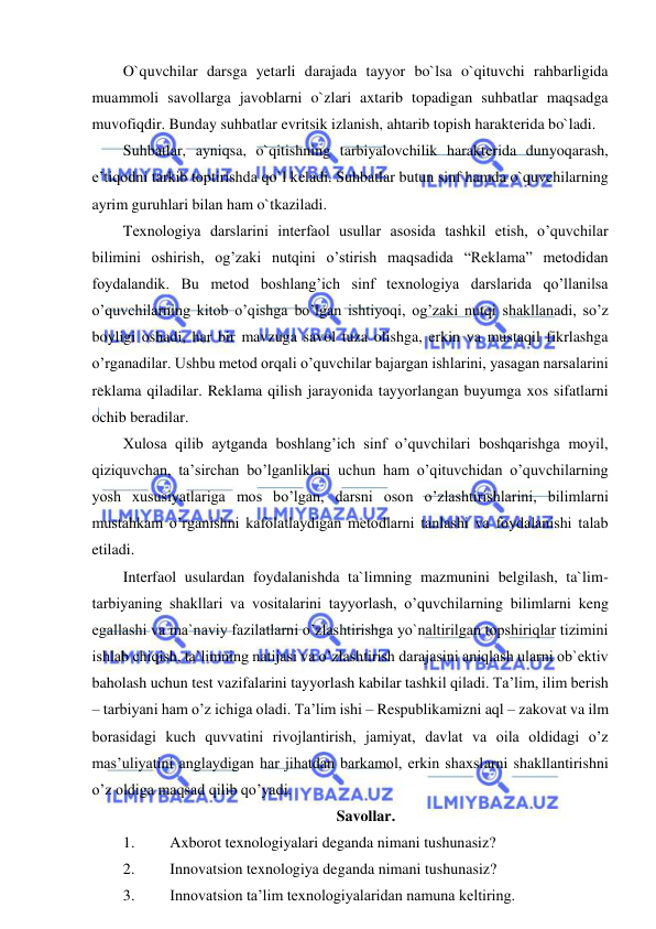  
 
O`quvchilar darsga yetarli darajada tayyor bo`lsa o`qituvchi rahbarligida 
muammoli savollarga javoblarni o`zlari axtarib topadigan suhbatlar maqsadga 
muvofiqdir. Bunday suhbatlar evritsik izlanish, ahtarib topish haraktеrida bo`ladi. 
Suhbatlar, ayniqsa, o`qitishning tarbiyalovchilik haraktеrida dunyoqarash, 
e’tiqodni tarkib toptirishda qo`l kеladi. Suhbatlar butun sinf hamda o`quvchilarning 
ayrim guruhlari bilan ham o`tkaziladi. 
Texnologiya darslarini interfaol usullar asosida tashkil etish, o’quvchilar 
bilimini oshirish, og’zaki nutqini o’stirish maqsadida “Reklama” metodidan 
foydalandik. Bu metod boshlang’ich sinf texnologiya darslarida qo’llanilsa 
o’quvchilarning kitob o’qishga bo’lgan ishtiyoqi, og’zaki nutqi shakllanadi, so’z 
boyligi oshadi, har bir mavzuga savol tuza olishga, erkin va mustaqil fikrlashga 
o’rganadilar. Ushbu metod orqali o’quvchilar bajargan ishlarini, yasagan narsalarini 
reklama qiladilar. Reklama qilish jarayonida tayyorlangan buyumga xos sifatlarni 
ochib beradilar.  
Xulosa qilib aytganda boshlang’ich sinf o’quvchilari boshqarishga moyil, 
qiziquvchan, ta’sirchan bo’lganliklari uchun ham o’qituvchidan o’quvchilarning 
yosh xususiyatlariga mos bo’lgan, darsni oson o’zlashtirishlarini, bilimlarni 
mustahkam o’rganishni kafolatlaydigan metodlarni tanlashi va foydalanishi talab 
etiladi. 
Interfaol usulardan foydalanishda ta`limning mazmunini belgilash, ta`lim-
tarbiyaning shakllari va vositalarini tayyorlash, o’quvchilarning bilimlarni keng 
egallashi va ma`naviy fazilatlarni o’zlashtirishga yo`naltirilgan topshiriqlar tizimini 
ishlab chiqish, ta`limning natijasi va o’zlashtirish darajasini aniqlash ularni ob`ektiv 
baholash uchun test vazifalarini tayyorlash kabilar tashkil qiladi. Ta’lim, ilim berish 
– tarbiyani ham o’z ichiga oladi. Ta’lim ishi – Respublikamizni aql – zakovat va ilm 
borasidagi kuch quvvatini rivojlantirish, jamiyat, davlat va oila oldidagi o’z 
mas’uliyatini anglaydigan har jihatdan barkamol, erkin shaxslarni shakllantirishni 
o’z oldiga maqsad qilib qo’yadi.  
Savollar. 
1. 
Axborot texnologiyalari deganda nimani tushunasiz? 
2. 
Innovatsion texnologiya deganda nimani tushunasiz? 
3. 
Innovatsion ta’lim texnologiyalaridan namuna keltiring. 
