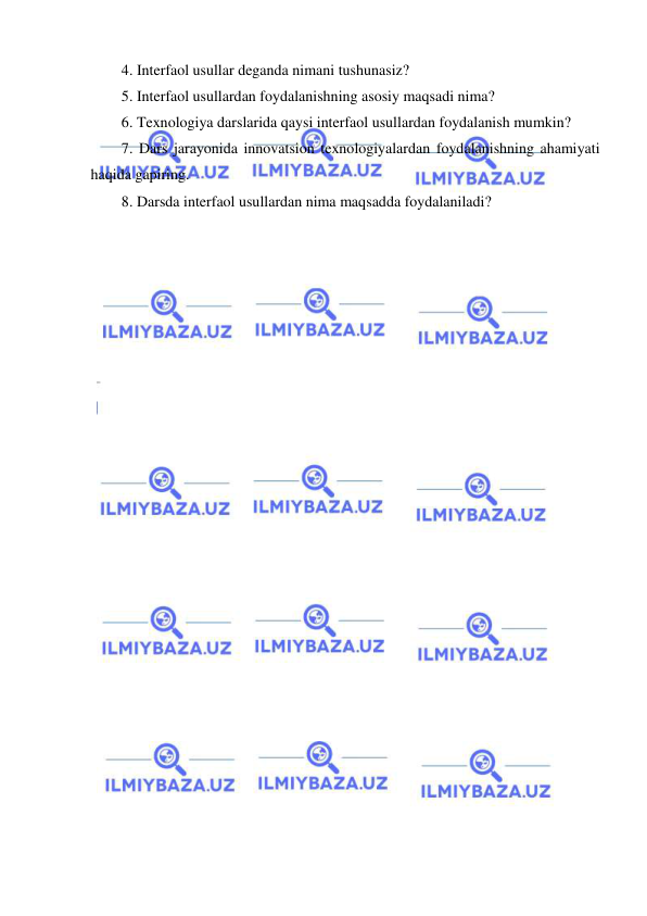  
 
4. Interfaol usullar deganda nimani tushunasiz? 
5. Interfaol usullardan foydalanishning asosiy maqsadi nima? 
6. Texnologiya darslarida qaysi interfaol usullardan foydalanish mumkin? 
7. Dars jarayonida innovatsion texnologiyalardan foydalanishning ahamiyati 
haqida gapiring. 
8. Darsda interfaol usullardan nima maqsadda foydalaniladi? 
 
