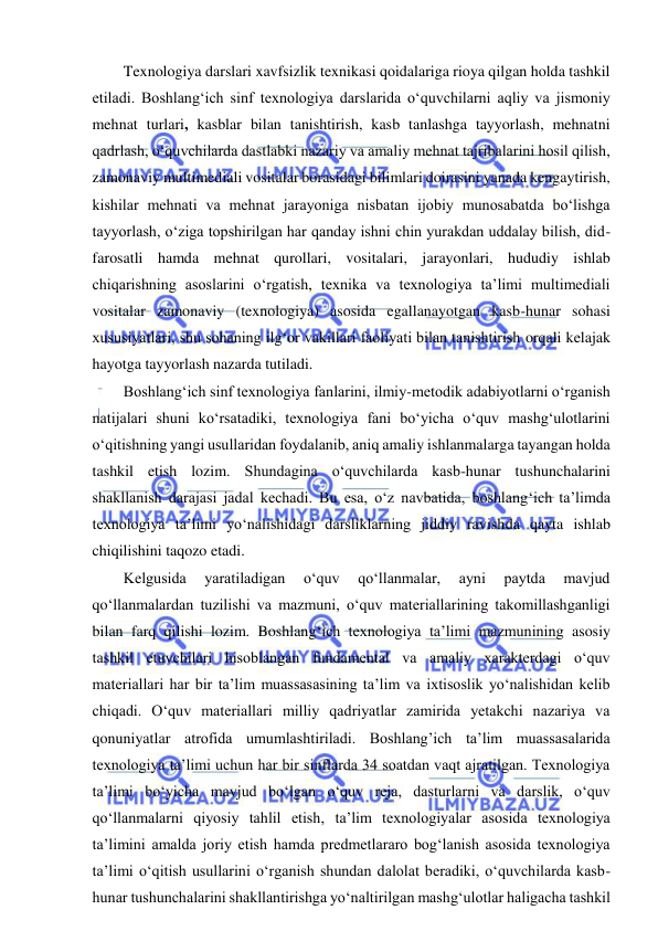  
 
Texnologiya darslari xavfsizlik texnikasi qoidalariga rioya qilgan holda tashkil 
etiladi. Boshlang‘ich sinf texnologiya darslarida o‘quvchilarni aqliy va jismoniy 
mehnat turlari, kasblar bilan tanishtirish, kasb tanlashga tayyorlash, mehnatni 
qadrlash, o‘quvchilarda dastlabki nazariy va amaliy mehnat tajribalarini hosil qilish, 
zamonaviy multimediali vositalar borasidagi bilimlari doirasini yanada kengaytirish, 
kishilar mehnati va mehnat jarayoniga nisbatan ijobiy munosabatda bo‘lishga 
tayyorlash, o‘ziga topshirilgan har qanday ishni chin yurakdan uddalay bilish, did-
farosatli hamda mehnat qurollari, vositalari, jarayonlari, hududiy ishlab 
chiqarishning asoslarini o‘rgatish, texnika va texnologiya ta’limi multimediali 
vositalar zamonaviy (texnologiya) asosida egallanayotgan kasb-hunar sohasi 
xususiyatlari, shu sohaning ilg‘or vakillari faoliyati bilan tanishtirish orqali kelajak 
hayotga tayyorlash nazarda tutiladi. 
Boshlang‘ich sinf texnologiya fanlarini, ilmiy-metodik adabiyotlarni o‘rganish 
natijalari shuni ko‘rsatadiki, texnologiya fani bo‘yicha o‘quv mashg‘ulotlarini 
o‘qitishning yangi usullaridan foydalanib, aniq amaliy ishlanmalarga tayangan holda 
tashkil etish lozim. Shundagina o‘quvchilarda kasb-hunar tushunchalarini 
shakllanish darajasi jadal kechadi. Bu esa, o‘z navbatida, boshlang‘ich ta’limda 
texnologiya ta’limi yo‘nalishidagi darsliklarning jiddiy ravishda qayta ishlab 
chiqilishini taqozo etadi. 
Kelgusida 
yaratiladigan 
o‘quv 
qo‘llanmalar, 
ayni 
paytda 
mavjud 
qo‘llanmalardan tuzilishi va mazmuni, o‘quv materiallarining takomillashganligi 
bilan farq qilishi lozim. Boshlang‘ich texnologiya ta’limi mazmunining asosiy 
tashkil etuvchilari hisoblangan fundamental va amaliy xarakterdagi o‘quv 
materiallari har bir ta’lim muassasasining ta’lim va ixtisoslik yo‘nalishidan kelib 
chiqadi. O‘quv materiallari milliy qadriyatlar zamirida yetakchi nazariya va 
qonuniyatlar atrofida umumlashtiriladi. Boshlang’ich ta’lim muassasalarida 
texnologiya ta’limi uchun har bir sinflarda 34 soatdan vaqt ajratilgan. Texnologiya 
ta’limi bo‘yicha mavjud bo‘lgan o‘quv reja, dasturlarni va darslik, o‘quv 
qo‘llanmalarni qiyosiy tahlil etish, ta’lim texnologiyalar asosida texnologiya 
ta’limini amalda joriy etish hamda predmetlararo bog‘lanish asosida texnologiya 
ta’limi o‘qitish usullarini o‘rganish shundan dalolat beradiki, o‘quvchilarda kasb-
hunar tushunchalarini shakllantirishga yo‘naltirilgan mashg‘ulotlar haligacha tashkil 
