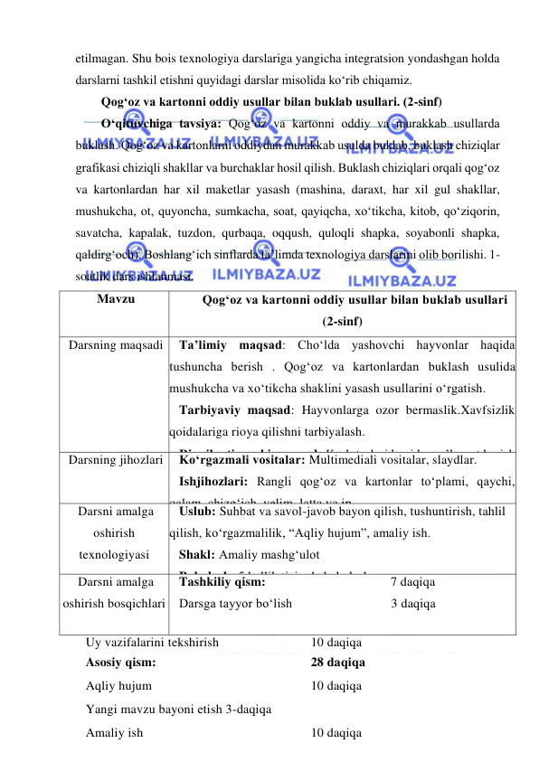  
 
etilmagan. Shu bois texnologiya darslariga yangicha integratsion yondashgan holda 
darslarni tashkil etishni quyidagi darslar misolida ko‘rib chiqamiz. 
Qog‘oz va kartonni oddiy usullar bilan buklab usullari. (2-sinf) 
O‘qituvchiga tavsiya: Qog‘oz va kartonni oddiy va murakkab usullarda 
buklash. Qog‘oz va kartonlarni oddiydan murakkab usulda buklab, buklash chiziqlar 
grafikasi chiziqli shakllar va burchaklar hosil qilish. Buklash chiziqlari orqali qog‘oz 
va kartonlardan har xil maketlar yasash (mashina, daraxt, har xil gul shakllar, 
mushukcha, ot, quyoncha, sumkacha, soat, qayiqcha, xo‘tikcha, kitob, qo‘ziqorin, 
savatcha, kapalak, tuzdon, qurbaqa, oqqush, quloqli shapka, soyabonli shapka, 
qaldirg‘och). Boshlang‘ich sinflarda ta’limda texnologiya darslarini olib borilishi. 1-
soatlik dars ishlanmasi. 
Mavzu 
Qog‘oz va kartonni oddiy usullar bilan buklab usullari 
(2-sinf) 
Darsning maqsadi 
Ta’limiy maqsad: Cho‘lda yashovchi hayvonlar haqida 
tushuncha berish . Qog‘oz va kartonlardan buklash usulida 
mushukcha va xo‘tikcha shaklini yasash usullarini o‘rgatish. 
Tarbiyaviy maqsad: Hayvonlarga ozor bermaslik.Xavfsizlik 
qoidalariga rioya qilishni tarbiyalash. 
Rivojlantiruvchi maqsad: Kasb turlari haqida ma’lumot berish 
va qiziqishni shakllantirish. 
Darsning jihozlari 
Ko‘rgazmali vositalar: Multimediali vositalar, slaydlar. 
Ishjihozlari: Rangli qog‘oz va kartonlar to‘plami, qaychi, 
qalam, chizg‘ich, yelim, latta va ip. 
Darsni amalga 
oshirish 
texnologiyasi 
Uslub: Suhbat va savol-javob bayon qilish, tushuntirish, tahlil 
qilish, ko‘rgazmalilik, “Aqliy hujum”, amaliy ish. 
Shakl: Amaliy mashg‘ulot 
Baholash: 5 ballik tizimda baholash 
Darsni amalga 
oshirish bosqichlari 
Tashkiliy qism: 
7 daqiqa 
Darsga tayyor bo‘lish 
3 daqiqa 
Uy vazifalarini tekshirish 
10 daqiqa 
Asosiy qism: 
28 daqiqa 
Aqliy hujum 
10 daqiqa 
Yangi mavzu bayoni etish 3-daqiqa 
 
Amaliy ish 
10 daqiqa 
