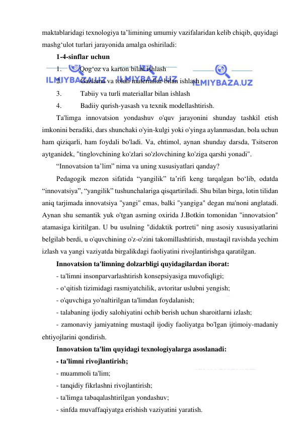  
 
maktablaridagi texnologiya ta’limining umumiy vazifalaridan kelib chiqib, quyidagi 
mashg‘ulot turlari jarayonida amalga oshiriladi: 
1-4-sinflar uchun 
1. 
Qog‘oz va karton bilan ishlash 
2. 
Gazlama va tolali materiallar bilan ishlash 
3. 
Tabiiy va turli materiallar bilan ishlash 
4. 
Badiiy qurish-yasash va texnik modellashtirish. 
Ta'limga innovatsion yondashuv o'quv jarayonini shunday tashkil etish 
imkonini beradiki, dars shunchaki o'yin-kulgi yoki o'yinga aylanmasdan, bola uchun 
ham qiziqarli, ham foydali bo'ladi. Va, ehtimol, aynan shunday darsda, Tsitseron 
aytganidek, "tinglovchining ko'zlari so'zlovchining ko'ziga qarshi yonadi". 
“Innovatsion ta’lim” nima va uning xususiyatlari qanday? 
Pedagogik mezon sifatida “yangilik” ta’rifi keng tarqalgan bo‘lib, odatda 
“innovatsiya”, “yangilik” tushunchalariga qisqartiriladi. Shu bilan birga, lotin tilidan 
aniq tarjimada innovatsiya "yangi" emas, balki "yangiga" degan ma'noni anglatadi. 
Aynan shu semantik yuk o'tgan asrning oxirida J.Botkin tomonidan "innovatsion" 
atamasiga kiritilgan. U bu usulning "didaktik portreti" ning asosiy xususiyatlarini 
belgilab berdi, u o'quvchining o'z-o'zini takomillashtirish, mustaqil ravishda yechim 
izlash va yangi vaziyatda birgalikdagi faoliyatini rivojlantirishga qaratilgan. 
Innovatsion ta'limning dolzarbligi quyidagilardan iborat: 
- ta'limni insonparvarlashtirish konsepsiyasiga muvofiqligi; 
- o‘qitish tizimidagi rasmiyatchilik, avtoritar uslubni yengish; 
- o'quvchiga yo'naltirilgan ta'limdan foydalanish; 
- talabaning ijodiy salohiyatini ochib berish uchun sharoitlarni izlash; 
- zamonaviy jamiyatning mustaqil ijodiy faoliyatga bo'lgan ijtimoiy-madaniy 
ehtiyojlarini qondirish. 
Innovatsion ta'lim quyidagi texnologiyalarga asoslanadi: 
- ta'limni rivojlantirish; 
- muammoli ta'lim; 
- tanqidiy fikrlashni rivojlantirish; 
- ta'limga tabaqalashtirilgan yondashuv; 
- sinfda muvaffaqiyatga erishish vaziyatini yaratish. 
