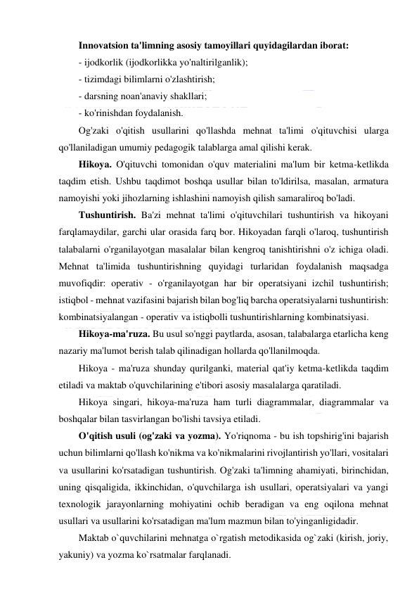  
 
Innovatsion ta'limning asosiy tamoyillari quyidagilardan iborat: 
- ijodkorlik (ijodkorlikka yo'naltirilganlik); 
- tizimdagi bilimlarni o'zlashtirish; 
- darsning noan'anaviy shakllari; 
- ko'rinishdan foydalanish. 
Og'zaki o'qitish usullarini qo'llashda mehnat ta'limi o'qituvchisi ularga 
qo'llaniladigan umumiy pedagogik talablarga amal qilishi kerak. 
Hikoya. O'qituvchi tomonidan o'quv materialini ma'lum bir ketma-ketlikda 
taqdim etish. Ushbu taqdimot boshqa usullar bilan to'ldirilsa, masalan, armatura 
namoyishi yoki jihozlarning ishlashini namoyish qilish samaraliroq bo'ladi. 
Tushuntirish. Ba'zi mehnat ta'limi o'qituvchilari tushuntirish va hikoyani 
farqlamaydilar, garchi ular orasida farq bor. Hikoyadan farqli o'laroq, tushuntirish 
talabalarni o'rganilayotgan masalalar bilan kengroq tanishtirishni o'z ichiga oladi. 
Mehnat ta'limida tushuntirishning quyidagi turlaridan foydalanish maqsadga 
muvofiqdir: operativ - o'rganilayotgan har bir operatsiyani izchil tushuntirish; 
istiqbol - mehnat vazifasini bajarish bilan bog'liq barcha operatsiyalarni tushuntirish: 
kombinatsiyalangan - operativ va istiqbolli tushuntirishlarning kombinatsiyasi. 
Hikoya-ma'ruza. Bu usul so'nggi paytlarda, asosan, talabalarga etarlicha keng 
nazariy ma'lumot berish talab qilinadigan hollarda qo'llanilmoqda. 
Hikoya - ma'ruza shunday qurilganki, material qat'iy ketma-ketlikda taqdim 
etiladi va maktab o'quvchilarining e'tibori asosiy masalalarga qaratiladi. 
Hikoya singari, hikoya-ma'ruza ham turli diagrammalar, diagrammalar va 
boshqalar bilan tasvirlangan bo'lishi tavsiya etiladi. 
O'qitish usuli (og'zaki va yozma). Yo'riqnoma - bu ish topshirig'ini bajarish 
uchun bilimlarni qo'llash ko'nikma va ko'nikmalarini rivojlantirish yo'llari, vositalari 
va usullarini ko'rsatadigan tushuntirish. Og'zaki ta'limning ahamiyati, birinchidan, 
uning qisqaligida, ikkinchidan, o'quvchilarga ish usullari, operatsiyalari va yangi 
texnologik jarayonlarning mohiyatini ochib beradigan va eng oqilona mehnat 
usullari va usullarini ko'rsatadigan ma'lum mazmun bilan to'yinganligidadir.  
Maktab o`quvchilarini mehnatga o`rgatish metodikasida og`zaki (kirish, joriy, 
yakuniy) va yozma ko`rsatmalar farqlanadi. 
