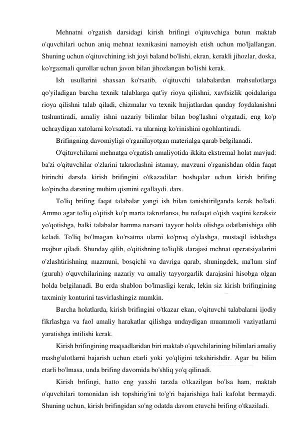  
 
Mehnatni o'rgatish darsidagi kirish brifingi o'qituvchiga butun maktab 
o'quvchilari uchun aniq mehnat texnikasini namoyish etish uchun mo'ljallangan. 
Shuning uchun o'qituvchining ish joyi baland bo'lishi, ekran, kerakli jihozlar, doska, 
ko'rgazmali qurollar uchun javon bilan jihozlangan bo'lishi kerak. 
Ish usullarini shaxsan ko'rsatib, o'qituvchi talabalardan mahsulotlarga 
qo'yiladigan barcha texnik talablarga qat'iy rioya qilishni, xavfsizlik qoidalariga 
rioya qilishni talab qiladi, chizmalar va texnik hujjatlardan qanday foydalanishni 
tushuntiradi, amaliy ishni nazariy bilimlar bilan bog'lashni o'rgatadi, eng ko'p 
uchraydigan xatolarni ko'rsatadi. va ularning ko'rinishini ogohlantiradi. 
Brifingning davomiyligi o'rganilayotgan materialga qarab belgilanadi. 
O'qituvchilarni mehnatga o'rgatish amaliyotida ikkita ekstremal holat mavjud: 
ba'zi o'qituvchilar o'zlarini takrorlashni istamay, mavzuni o'rganishdan oldin faqat 
birinchi darsda kirish brifingini o'tkazadilar: boshqalar uchun kirish brifing 
ko'pincha darsning muhim qismini egallaydi. dars. 
To'liq brifing faqat talabalar yangi ish bilan tanishtirilganda kerak bo'ladi. 
Ammo agar to'liq o'qitish ko'p marta takrorlansa, bu nafaqat o'qish vaqtini keraksiz 
yo'qotishga, balki talabalar hamma narsani tayyor holda olishga odatlanishiga olib 
keladi. To'liq bo'lmagan ko'rsatma ularni ko'proq o'ylashga, mustaqil ishlashga 
majbur qiladi. Shunday qilib, o'qitishning to'liqlik darajasi mehnat operatsiyalarini 
o'zlashtirishning mazmuni, bosqichi va davriga qarab, shuningdek, ma'lum sinf 
(guruh) o'quvchilarining nazariy va amaliy tayyorgarlik darajasini hisobga olgan 
holda belgilanadi. Bu erda shablon bo'lmasligi kerak, lekin siz kirish brifingining 
taxminiy konturini tasvirlashingiz mumkin. 
Barcha holatlarda, kirish brifingini o'tkazar ekan, o'qituvchi talabalarni ijodiy 
fikrlashga va faol amaliy harakatlar qilishga undaydigan muammoli vaziyatlarni 
yaratishga intilishi kerak. 
Kirish brifingining maqsadlaridan biri maktab o'quvchilarining bilimlari amaliy 
mashg'ulotlarni bajarish uchun etarli yoki yo'qligini tekshirishdir. Agar bu bilim 
etarli bo'lmasa, unda brifing davomida bo'shliq yo'q qilinadi. 
Kirish brifingi, hatto eng yaxshi tarzda o'tkazilgan bo'lsa ham, maktab 
o'quvchilari tomonidan ish topshirig'ini to'g'ri bajarishiga hali kafolat bermaydi. 
Shuning uchun, kirish brifingidan so'ng odatda davom etuvchi brifing o'tkaziladi. 
