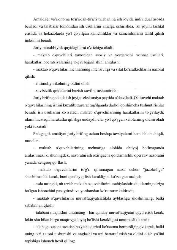  
 
Amaldagi yo'riqnoma to'g'ridan-to'g'ri talabaning ish joyida individual asosda 
beriladi va talabalar tomonidan ish usullarini amalga oshirishda, ish joyini tashkil 
etishda va hokazolarda yo'l qo'yilgan kamchiliklar va kamchiliklarni tahlil qilish 
imkonini beradi. 
Joriy murabbiylik quyidagilarni o'z ichiga oladi: 
- maktab o'quvchilari tomonidan asosiy va yordamchi mehnat usullari, 
harakatlar, operatsiyalarning to'g'ri bajarilishini aniqlash; 
- maktab o'quvchilari mehnatining intensivligi va sifat ko'rsatkichlarini nazorat 
qilish; 
- ehtimoliy nikohning oldini olish; 
- xavfsizlik qoidalarini buzish xavfini tushuntirish. 
Joriy brifing odatda ish joyiga ekskursiya paytida o'tkaziladi. O'qituvchi maktab 
o'quvchilarining ishini kuzatib, zarurat tug'ilganda darhol qo'shimcha tushuntirishlar 
beradi, ish usullarini ko'rsatadi, maktab o'quvchilarining harakatlarini to'g'rilaydi, 
ularni mustaqil harakatlar qilishga undaydi, ular yo'l qo'ygan xatolarning oldini oladi 
yoki tuzatadi. 
Pedagogik amaliyot joriy brifing uchun boshqa tavsiyalarni ham ishlab chiqdi, 
masalan: 
- 
maktab 
o‘quvchilarining 
mehnatiga 
alohida 
ehtiyoj 
bo‘lmaganda 
aralashmaslik, shuningdek, nazoratni ish oxirigacha qoldirmaslik, operativ nazoratni 
yanada kengroq qo‘llash; 
- maktab o'quvchilarini to'g'ri qilinmagan narsa uchun "jazolashga" 
shoshilmaslik kerak, buni qanday qilish kerakligini ko'rsatgan ma'qul; 
- esda tutingki, nit terish maktab o'quvchilarini asabiylashtiradi, ularning o'ziga 
bo'lgan ishonchini pasaytiradi va yordamdan ko'ra zarar keltiradi; 
- maktab o'quvchilarini muvaffaqiyatsizlikda ayblashga shoshilmang, balki 
sababni aniqlash; 
- talabani maqtashni unutmang - har qanday muvaffaqiyatni qayd etish kerak, 
lekin shu bilan birga maqtovga loyiq bo'lishi kerakligini unutmaslik kerak; 
- talabaga xatoni tuzatish bo'yicha darhol ko'rsatma bermasligingiz kerak, balki 
uning o'zi xatoni tushunishi va anglashi va uni bartaraf etish va oldini olish yo'lini 
topishiga ishonch hosil qiling; 
