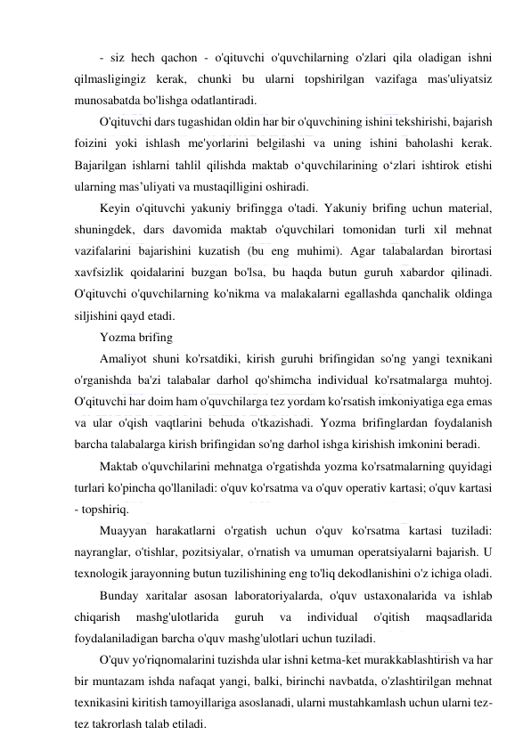  
 
- siz hech qachon - o'qituvchi o'quvchilarning o'zlari qila oladigan ishni 
qilmasligingiz kerak, chunki bu ularni topshirilgan vazifaga mas'uliyatsiz 
munosabatda bo'lishga odatlantiradi. 
O'qituvchi dars tugashidan oldin har bir o'quvchining ishini tekshirishi, bajarish 
foizini yoki ishlash me'yorlarini belgilashi va uning ishini baholashi kerak. 
Bajarilgan ishlarni tahlil qilishda maktab o‘quvchilarining o‘zlari ishtirok etishi 
ularning mas’uliyati va mustaqilligini oshiradi. 
Keyin o'qituvchi yakuniy brifingga o'tadi. Yakuniy brifing uchun material, 
shuningdek, dars davomida maktab o'quvchilari tomonidan turli xil mehnat 
vazifalarini bajarishini kuzatish (bu eng muhimi). Agar talabalardan birortasi 
xavfsizlik qoidalarini buzgan bo'lsa, bu haqda butun guruh xabardor qilinadi. 
O'qituvchi o'quvchilarning ko'nikma va malakalarni egallashda qanchalik oldinga 
siljishini qayd etadi. 
Yozma brifing 
Amaliyot shuni ko'rsatdiki, kirish guruhi brifingidan so'ng yangi texnikani 
o'rganishda ba'zi talabalar darhol qo'shimcha individual ko'rsatmalarga muhtoj. 
O'qituvchi har doim ham o'quvchilarga tez yordam ko'rsatish imkoniyatiga ega emas 
va ular o'qish vaqtlarini behuda o'tkazishadi. Yozma brifinglardan foydalanish 
barcha talabalarga kirish brifingidan so'ng darhol ishga kirishish imkonini beradi. 
Maktab o'quvchilarini mehnatga o'rgatishda yozma ko'rsatmalarning quyidagi 
turlari ko'pincha qo'llaniladi: o'quv ko'rsatma va o'quv operativ kartasi; o'quv kartasi 
- topshiriq. 
Muayyan harakatlarni o'rgatish uchun o'quv ko'rsatma kartasi tuziladi: 
nayranglar, o'tishlar, pozitsiyalar, o'rnatish va umuman operatsiyalarni bajarish. U 
texnologik jarayonning butun tuzilishining eng to'liq dekodlanishini o'z ichiga oladi. 
Bunday xaritalar asosan laboratoriyalarda, o'quv ustaxonalarida va ishlab 
chiqarish 
mashg'ulotlarida 
guruh 
va 
individual 
o'qitish 
maqsadlarida 
foydalaniladigan barcha o'quv mashg'ulotlari uchun tuziladi. 
O'quv yo'riqnomalarini tuzishda ular ishni ketma-ket murakkablashtirish va har 
bir muntazam ishda nafaqat yangi, balki, birinchi navbatda, o'zlashtirilgan mehnat 
texnikasini kiritish tamoyillariga asoslanadi, ularni mustahkamlash uchun ularni tez-
tez takrorlash talab etiladi. 
