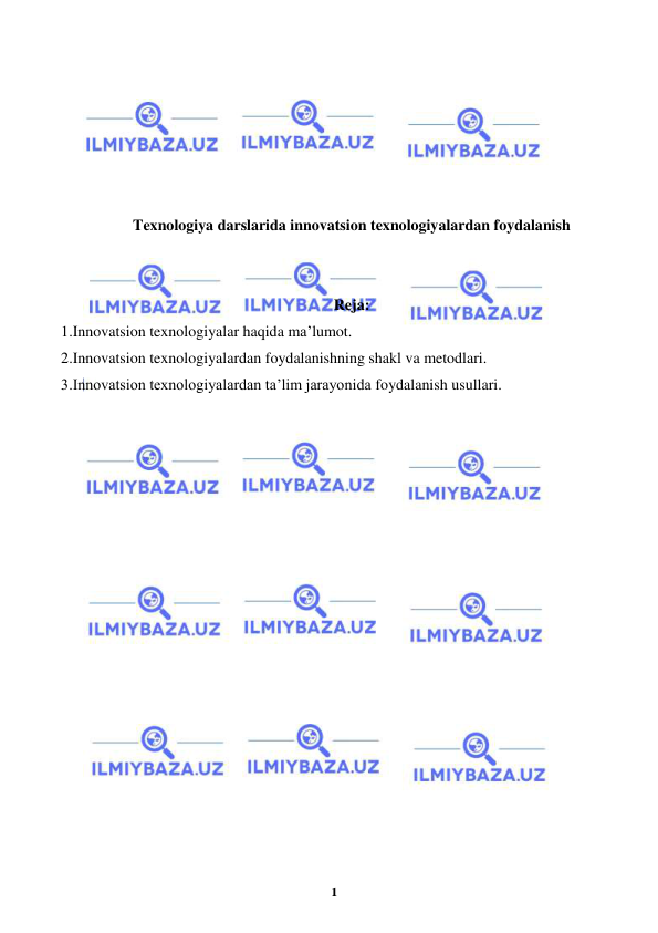  
1 
 
 
 
 
 
 
 
 
Texnologiya darslarida innovatsion texnologiyalardan foydalanish 
 
 
Reja: 
1.Innovatsion texnologiyalar haqida ma’lumot.  
2.Innovatsion texnologiyalardan foydalanishning shakl va metodlari.  
3.Innovatsion texnologiyalardan ta’lim jarayonida foydalanish usullari. 
 
 
 
 
 
 
 
 
 
 
 
 
 
 
 
 
 
