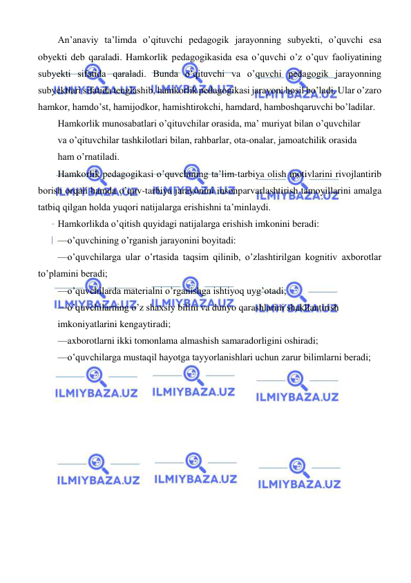  
 
 
An’anaviy ta’limda o’qituvchi pedagogik jarayonning subyekti, o’quvchi esa 
obyekti deb qaraladi. Hamkorlik pedagogikasida esa o’quvchi o’z o’quv faoliyatining 
subyekti sifatida qaraladi. Bunda o’qituvchi va o’quvchi pedagogik jarayonning 
subyektlari sifatida tenglashib, hamkorlik pedagogikasi jarayoni hosil bo’ladi. Ular o’zaro 
hamkor, hamdo’st, hamijodkor, hamishtirokchi, hamdard, hamboshqaruvchi bo’ladilar. 
Hamkorlik munosabatlari o’qituvchilar orasida, ma’ muriyat bilan o’quvchilar 
va o’qituvchilar tashkilotlari bilan, rahbarlar, ota-onalar, jamoatchilik orasida 
ham o’rnatiladi. 
Hamkorlik pedagogikasi o’quvchining ta’lim-tarbiya olish motivlarini rivojlantirib 
borish orqali hamda o’quv-tarbiya jarayonini insonparvarlashtirish tamoyillarini amalga 
tatbiq qilgan holda yuqori natijalarga erishishni ta’minlaydi. 
Hamkorlikda o’qitish quyidagi natijalarga erishish imkonini beradi: 
—o’quvchining o’rganish jarayonini boyitadi: 
—o’quvchilarga ular o’rtasida taqsim qilinib, o’zlashtirilgan kognitiv axborotlar 
to’plamini beradi; 
—o’quvchilarda materialni o’rganishga ishtiyoq uyg’otadi; 
—o’quvchilarning o’z shaxsiy bilim va dunyo qarashlarini shakllantirish 
imkoniyatlarini kengaytiradi; 
—axborotlarni ikki tomonlama almashish samaradorligini oshiradi; 
—o’quvchilarga mustaqil hayotga tayyorlanishlari uchun zarur bilimlarni beradi;
