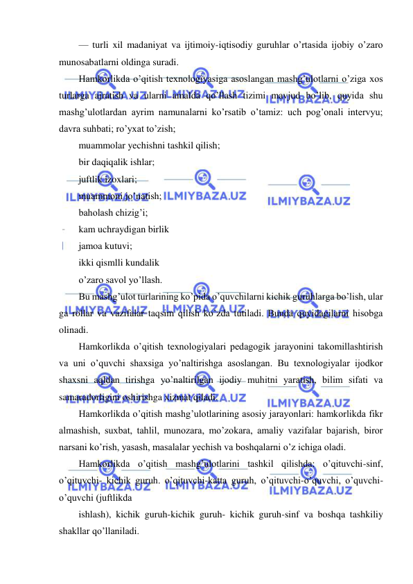  
 
 
— turli xil madaniyat va ijtimoiy-iqtisodiy guruhlar o’rtasida ijobiy o’zaro 
munosabatlarni oldinga suradi. 
Hamkorlikda o’qitish texnologiyasiga asoslangan mashg’ulotlarni o’ziga xos 
turlarga ajratish va ularni amalda qo’llash tizimi mavjud bo’lib, quyida shu 
mashg’ulotlardan ayrim namunalarni ko’rsatib o’tamiz: uch pog’onali intervyu; 
davra suhbati; ro’yxat to’zish; 
muammolar yechishni tashkil qilish; 
bir daqiqalik ishlar; 
juftlik izoxlari; 
muammoni jo’natish; 
baholash chizig’i; 
kam uchraydigan birlik 
jamoa kutuvi; 
ikki qismlli kundalik 
o’zaro savol yo’llash. 
Bu mashg’ulot turlarining ko’pida o’quvchilarni kichik guruhlarga bo’lish, ular 
ga rollar va vazifalar taqsim qilish ko’zda tutiladi. Bunda quyidagilarni hisobga 
olinadi. 
Hamkorlikda o’qitish texnologiyalari pedagogik jarayonini takomillashtirish 
va uni o’quvchi shaxsiga yo’naltirishga asoslangan. Bu texnologiyalar ijodkor 
shaxsni aqldan tirishga yo’naltirilgan ijodiy muhitni yaratish, bilim sifati va 
samaradorligini oshirishga xizmat qiladi. 
Hamkorlikda o’qitish mashg’ulotlarining asosiy jarayonlari: hamkorlikda fikr 
almashish, suxbat, tahlil, munozara, mo’zokara, amaliy vazifalar bajarish, biror 
narsani ko’rish, yasash, masalalar yechish va boshqalarni o’z ichiga oladi. 
Hamkorlikda o’qitish mashg’ulotlarini tashkil qilishda: o’qituvchi-sinf, 
o’qituvchi- kichik guruh. o’qituvchi-katta guruh, o’qituvchi-o’quvchi, o’quvchi-
o’quvchi (juftlikda 
ishlash), kichik guruh-kichik guruh- kichik guruh-sinf va boshqa tashkiliy 
shakllar qo’llaniladi. 
